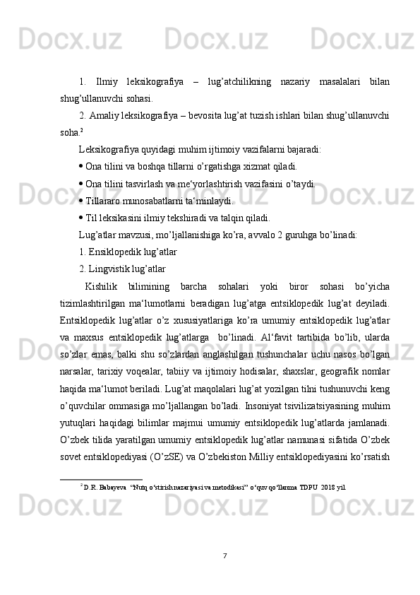1.   Ilmiy   leksikografiya   –   lug’atchilikning   nazariy   masalalari   bilan
shug’ullanuvchi sohasi.
2. Amaliy leksikografiya – bevosita lug’at tuzish ishlari bilan shug’ullanuvchi
soha. 2
Leksikografiya quyidagi muhim ijtimoiy vazifalarni bajaradi:
 Ona tilini va boshqa tillarni o’rgatishga xizmat qiladi.
 Ona tilini tasvirlash va me‘yorlashtirish vazifasini o’taydi.
 Tillararo munosabatlarni ta‘minlaydi.
 Til leksikasini ilmiy tekshiradi va talqin qiladi.
Lug’atlar mavzusi, mo’ljallanishiga ko’ra, avvalo 2 guruhga bo’linadi:
1. Ensiklopedik lug’atlar
2. Lingvistik lug’atlar
Kishilik   bilimining   barcha   sohalari   yoki   biror   sohasi   bo’yicha
tizimlashtirilgan   ma‘lumotlarni   beradigan   lug’atga   entsiklopedik   lug’at   deyiladi.
Entsiklopedik   lug’atlar   o’z   xususiyatlariga   ko’ra   umumiy   entsiklopedik   lug’atlar
va   maxsus   entsiklopedik   lug’atlarga     bo’linadi.   Al‘favit   tartibida   bo’lib,   ularda
so’zlar   emas,   balki   shu   so’zlardan   anglashilgan   tushunchalar   uchu   nasos   bo’lgan
narsalar, tarixiy voqealar,  tabiiy va  ijtimoiy  hodisalar,  shaxslar,  geografik  nomlar
haqida ma‘lumot beriladi. Lug’at maqolalari lug’at yozilgan tilni tushunuvchi keng
o’quvchilar ommasiga mo’ljallangan bo’ladi. Insoniyat tsivilizatsiyasining muhim
yutuqlari   haqidagi   bilimlar   majmui   umumiy   entsiklopedik   lug’atlarda   jamlanadi.
O’zbek tilida yaratilgan umumiy entsiklopedik lug’atlar namunasi sifatida O’zbek
sovet entsiklopediyasi (O’zSE) va O’zbekiston Milliy entsiklopediyasini ko’rsatish
2
  D.R. Babayeva  “Nutq o‘stirish nazariyasi va metodikasi”  o‘quv qo‘llanma TDPU  2018 yil.  
7