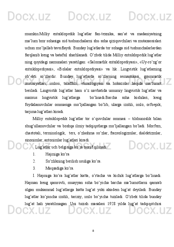 mumkin.Milliy   entsiklopedik   lug’atlar   fan-texnika,   san‘at   va   madaniyatning
ma‘lum bmr sohasiga oid tushunchalarni shu soha qiziquvchilari va mutaxassislari
uchun mo’ljallab tavsiflaydi. Bunday lug’atlarda tor sohaga oid tushunchalarlardan
farqlanib keng va batafsil sharhlanadi. O’zbek tilida Milliy entsiklopedik lug’atlar
ning quyidagi namunalari yaratilgan: «Salomatlik entsiklopediyasi», «Uy-ro’zg’or
entsiklopediyasi»,   «Bolalar   entsiklopediyasi»   va   hk…Lingvistik   lug’atlarning
ob‘ekti   so’zlardir.   Bunday   lug’atlarda   so’zlarning   semantikasi,   grammatik
xususiyatlari,   imlosi,   talaffuzi,   etimologiyasi   va   hokazolar   haqida   ma‘lumot
beriladi.   Lingvistik   lug’atlar   ham   o’z   navbatida   umumiy   lingvistik   lug’atlar   va
maxsus   lingvistik   lug’atlarga     bo’linadi.Barcha   soha   kishilari,   keng
foydalanuvchilar   ommasiga   mo’ljallangan   bo’lib,   ularga   izohli,   imlo,   orfoepik,
tarjima lug’atlari kiradi.
Milliy   entsiklopedik   lug’atlar   tor   o’quvchilar   ommasi   –   tilshunoslik   bilan
shug’ullanuvchilar   va   boshqa   ilmiy   tadqiqotlarga   mo’ljallangan   bo’ladi.   Morfem,
chastotali,   terminologik,     ters,   o’zlashma   so’zlar,   frazeologizmlar,   dialektizmlar,
sinonimlar, antonimlar lug’atlari kiradi.
Lug’atlar uch belgisiga ko’ra tasnif qilinadi:
1. Hajmiga ko’ra
2. So’zlikning berilish usuliga ko’ra.
3. Maqsadiga ko’ra.
I.   Hajmiga   ko’ra   lug’atlar   katta,   o’rtacha   va   kichik   lug’atlarga   bo’linadi.
Hajman   keng   qamrovli,   muayyan   soha   bo’yicha   barcha   ma‘lumotlarni   qamrab
olgan   mukammal   lug’atlarga   katta   lug’at   yoki   akadem   lug’at   deyiladi.   Bunday
lug’atlar   ko’pincha   izohli,   tarixiy,   imlo   bo’yicha   tuziladi.   O’zbek   tilida   bunday
lug’at   hali   yaratilmagan.   Uni   tuzish   masalasi   1928   yilda   lug’at   tadqiqotchisi
8 