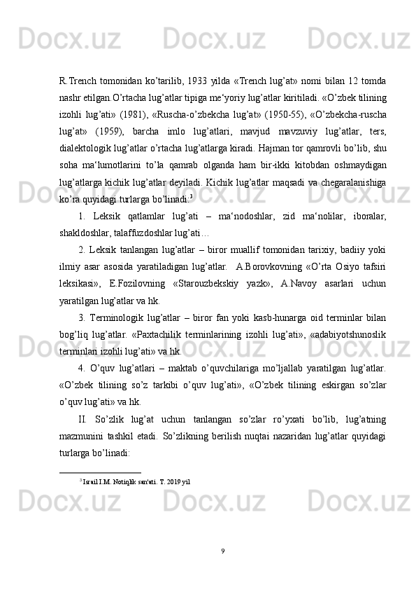R.Trench   tomonidan   ko’tarilib,   1933   yilda   «Trench   lug’at»   nomi   bilan   12   tomda
nashr etilgan. O ’ rtacha   lug ’ atlar   tipiga   me ‘ yoriy   lug ’ atlar   kiritiladi . « O ’ zbek   tilining
izohli   lug ’ ati »   (1981),   « Ruscha - o ’ zbekcha   lug ’ at »   (1950-55),   « O ’ zbekcha - ruscha
lug ’ at »   (1959),   barcha   imlo   lug ’ atlari ,   mavjud   mavzuviy   lug ’ atlar ,   ters ,
dialektologik   lug ’ atlar   o ’ rtacha   lug ’ atlarga   kiradi .  Hajman   tor   qamrovli   bo ’ lib ,  shu
soha   ma ‘ lumotlarini   to ’ la   qamrab   olganda   ham   bir - ikki   kitobdan   oshmaydigan
lug ’ atlarga   kichik   lug ’ atlar   deyiladi .   Kichik   lug ’ atlar   maqsadi   va   chegaralanishiga
ko ’ ra   quyidagi   turlarga   bo ’ linadi : 3
1.   Leksik   qatlamlar   lug ’ ati   –   ma ‘ nodoshlar ,   zid   ma ‘ nolilar ,   iboralar ,
shakldoshlar ,  talaffuzdoshlar   lug ’ ati …
2.   Leksik   tanlangan   lug’atlar   –   biror   muallif   tomonidan   tarixiy,   badiiy   yoki
ilmiy   asar   asosida   yaratiladigan   lug’atlar.     A.Borovkovning   «O’rta   Osiyo   tafsiri
leksikasi»,   E.Fozilovning   «Starouzbekskiy   yazk»,   A.Navoy   asarlari   uchun
yaratilgan lug’atlar va hk.
3.   Terminologik   lug’atlar   –   biror   fan   yoki   kasb-hunarga   oid   terminlar   bilan
bog’liq   lug’atlar.   «Paxtachilik   terminlarining   izohli   lug’ati»,   «adabiyotshunoslik
terminlari izohli lug’ati» va hk.
4.   O’quv   lug’atlari   –   maktab   o’quvchilariga   mo’ljallab   yaratilgan   lug’atlar.
«O’zbek   tilining   so’z   tarkibi   o’quv   lug’ati»,   «O’zbek   tilining   eskirgan   so’zlar
o’quv lug’ati» va hk.
II.   So’zlik   lug’at   uchun   tanlangan   so’zlar   ro’yxati   bo’lib,   lug’atning
mazmunini   tashkil   etadi.   So’zlikning   berilish   nuqtai   nazaridan   lug’atlar   quyidagi
turlarga bo’linadi:
3
  Israil I.M. Notiqlik san'ati. T. 2019 yil  
9