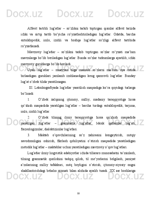 Alfavit   tartibli   lug’atlar   –   so’zlikni   tarkib   toptirgan   qismlar   alfavit   tarzida
ichki   va   sirtqi   tartib   bo’yicha   ro’yxatlashtiriladigan   lug’atlar.   Odatda,   barcha
entsiklopedik,   imlo,   izohli   va   boshqa   lug’atlar   so’zligi   alfavit   tartibida
ro’yxatlanadi.
Mavzuviy   lug’atlar   –   so’zlikni   tarkib   toptirgan   so’zlar   ro’yxati   ma‘lum
mavzularga bo’lib beriladigan lug’atlar. Bunda so’zlar turkumlarga ajratilib, ichki
mavzuviy guruhlarga bo’lib beriladi.
Uyali   lug’atlar   –   muayyan   tilga   mansub   so’zlarni   ma‘lum   uya   ostida
birlaadigan   guruhlari   jamlanib   izohlanadigan   keng   qamrovli   lug’atlar.   Bunday
lug’at o’zbek tilida yaratilmagan.
  III.   Leksikografiyada   lug’atlar   yaratilish   maqsadiga   ko’ra   quyidagi   turlarga
bo’linadi:
1. O’zbek   xalqining   ijtimoiy,   milliy,   madaniy   taraqqiyotiga   hissa
qo’shish   maqsadida   yaratilgan   lug’atlar   –   barcha   turdagi   entsiklopedik,   tarjima,
imlo, izohli lug’atlar.
2. O’zbek   tilining   ilmiy   taraqqiyotiga   hissa   qo’shish   maqsadida
yaratilgan   lug’atlar   –   grammatik   lug’atlar,   leksik   qatlamlar   lug’ati,
frazeologizmlar, dialektizimlar lug’atlari.
3. Maktab   o’quvchilarining   so’z   zahirasini   kengaytirish,   nutqiy
savodxonligini   oshirish,   fikrlash   qobiliyatini   o’stirish   maqsadida   yaratiladigan
metodik lug’atlar – maktablar uchun yaratiladigan mavzuviy o’quv lug’atlari. 
Lug’atlar ilmiy lingvistik adabiyotlar ichida tillararo munosabatni ta’minlash,
tilning   grammatik   qurilishini   tadqiq   qilish,   til   me’yorlarini   belgilash,   jamiyat
a’zolarining   milliy   tafakkuri,   nutq   boyligini   o’stirish,   ijtimoiy-siyosiy   ongni
shakllantirishdagi   bebaho   xizmati   bilan   alohida   ajralib   turadi.   XX   asr   boshlariga
10