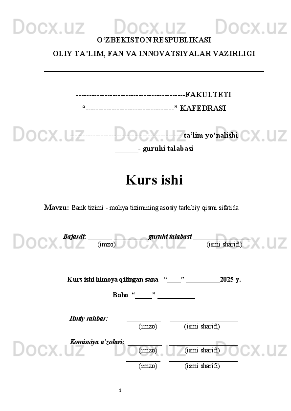 1O‘ZBEKISTON RESPUBLIKASI
OLIY TA’LIM, FAN VA INNOVATSIYALAR VAZIRLI GI
------------------------------------------FAKULTETI
“----------------------------------” KAFEDRASI
------------------------------------------- ta’lim yo‘nalishi 
______- guruhi talabasi
Kurs ishi 
Mavzu:  Bank tizimi - moliya tizimining asosiy tarkibiy qismi sifatida
  Bajardi: _______  ____ _____ _ guruhi talabasi  ______ ___ ________
  (imzo)                                                       (ismi sharifi)
  
Kurs ishi himoya qilingan sana     “____” __ ___ _____20 25  y.
Baho  “_____” ____ __ _____
      Ilmiy rahbar:           __________      ____________________ 
                (imzo)                (ismi sharifi)
     Komissiya a’zolari:   __________     ____________________ 
                (imzo)                  (ismi sharifi)
                                       __________      ____________________ 
                 (imzo)                  (ismi sharifi)