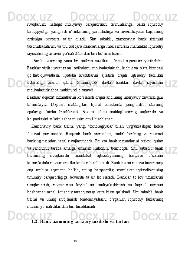 10rivojlanishi   nafaqat   moliyaviy   barqarorlikni   ta’minlashga,   balki   iqtisodiy
taraqqiyotga,   yangi   ish   o‘rinlarining   yaratilishiga   va   investitsiyalar   hajmining
ortishiga   bevosita   ta’sir   qiladi.   Shu   sababli,   zamonaviy   bank   tizimini
takomillashtirish va uni xalqaro standartlarga moslashtirish mamlakat iqtisodiy
siyosatining ustuvor yo‘nalishlaridan biri bo‘lishi lozim.
Bank   tizimining   yana   bir   muhim   vazifasi   –   kredit   siyosatini   yuritishdir.
Banklar  yirik investitsion  loyihalarni  moliyalashtirish, kichik va o‘rta biznesni
qo‘llab-quvvatlash,   ipoteka   kreditlarini   ajratish   orqali   iqtisodiy   faollikni
oshirishga   xizmat   qiladi.   Shuningdek,   davlat   banklari   davlat   siyosatini
moliyalashtirishda muhim rol o‘ynaydi.
Banklar depozit xizmatlarini ko‘rsatish orqali aholining moliyaviy xavfsizligini
ta’minlaydi.   Depozit   mablag‘lari   tijorat   banklarida   jamg‘arilib,   ularning
egalariga   foizlar   hisoblanadi.   Bu   esa   aholi   mablag‘larining   saqlanishi   va
ko‘payishini ta’minlashda muhim omil hisoblanadi.
Zamonaviy   bank   tizimi   yangi   texnologiyalar   bilan   uyg‘unlashgan   holda
faoliyat   yuritmoqda.   Raqamli   bank   xizmatlari,   mobil   banking   va   internet
banking   tizimlari   jadal   rivojlanmoqda.   Bu   esa   bank   xizmatlarini   tezkor,   qulay
va   ishonchli   tarzda   amalga   oshirish   imkonini   bermoqda.   Shu   sababli,   bank
tizimining   rivojlanishi   mamlakat   iqtisodiyotining   barqaror   o‘sishini
ta’minlashda muhim omillardan biri hisoblanadi.   Bank tizimi moliya bozorining
eng   muhim   segmenti   bo‘lib,   uning   barqarorligi   mamlakat   iqtisodiyotining
umumiy   barqarorligiga   bevosita   ta’sir   ko‘rsatadi.   Banklar   to‘lov   tizimlarini
rivojlantirish,   investitsion   loyihalarni   moliyalashtirish   va   kapital   oqimini
boshqarish orqali iqtisodiy taraqqiyotga katta hissa qo‘shadi. Shu sababli, bank
tizimi   va   uning   rivojlanish   tendensiyalarini   o‘rganish   iqtisodiy   fanlarning
muhim yo‘nalishlaridan biri hisoblanadi.
     1.2. Bank tizimining tarkibiy tuzilishi va turlari 
