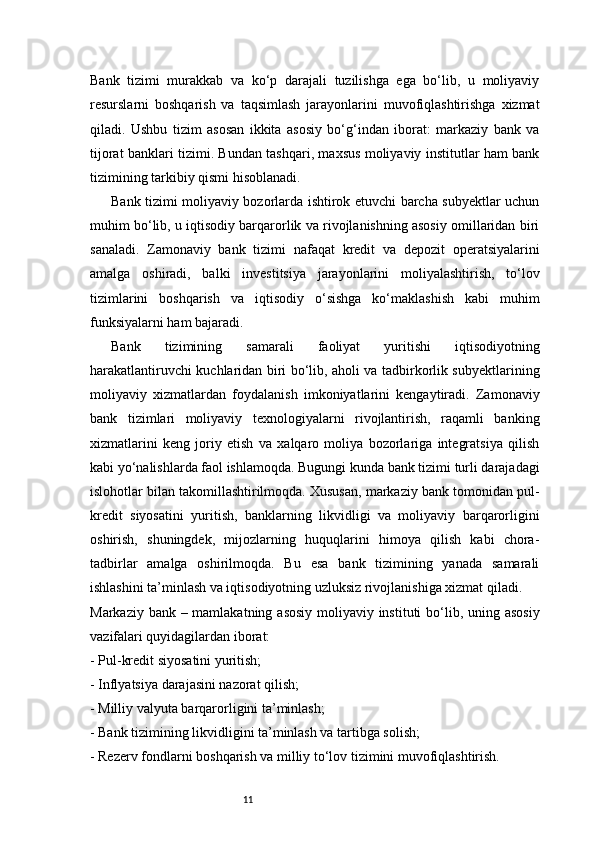 11Bank   tizimi   murakkab   va   ko‘p   darajali   tuzilishga   ega   bo‘lib,   u   moliyaviy
resurslarni   boshqarish   va   taqsimlash   jarayonlarini   muvofiqlashtirishga   xizmat
qiladi.   Ushbu   tizim   asosan   ikkita   asosiy   bo‘g‘indan   iborat:   markaziy   bank   va
tijorat banklari tizimi. Bundan tashqari, maxsus moliyaviy institutlar ham bank
tizimining tarkibiy qismi hisoblanadi.
Bank tizimi moliyaviy bozorlarda ishtirok etuvchi barcha subyektlar uchun
muhim bo‘lib, u iqtisodiy barqarorlik va rivojlanishning asosiy omillaridan biri
sanaladi.   Zamonaviy   bank   tizimi   nafaqat   kredit   va   depozit   operatsiyalarini
amalga   oshiradi,   balki   investitsiya   jarayonlarini   moliyalashtirish,   to‘lov
tizimlarini   boshqarish   va   iqtisodiy   o‘sishga   ko‘maklashish   kabi   muhim
funksiyalarni ham bajaradi.
Bank   tizimining   samarali   faoliyat   yuritishi   iqtisodiyotning
harakatlantiruvchi kuchlaridan biri bo‘lib, aholi va tadbirkorlik subyektlarining
moliyaviy   xizmatlardan   foydalanish   imkoniyatlarini   kengaytiradi.   Zamonaviy
bank   tizimlari   moliyaviy   texnologiyalarni   rivojlantirish,   raqamli   banking
xizmatlarini   keng   joriy   etish   va   xalqaro   moliya   bozorlariga   integratsiya   qilish
kabi yo‘nalishlarda faol ishlamoqda. Bugungi kunda bank tizimi turli darajadagi
islohotlar bilan takomillashtirilmoqda. Xususan, markaziy bank tomonidan pul-
kredit   siyosatini   yuritish,   banklarning   likvidligi   va   moliyaviy   barqarorligini
oshirish,   shuningdek,   mijozlarning   huquqlarini   himoya   qilish   kabi   chora-
tadbirlar   amalga   oshirilmoqda.   Bu   esa   bank   tizimining   yanada   samarali
ishlashini ta’minlash va iqtisodiyotning uzluksiz rivojlanishiga xizmat qiladi.
Markaziy bank – mamlakatning asosiy moliyaviy instituti  bo‘lib, uning asosiy
vazifalari quyidagilardan iborat:
- Pul-kredit siyosatini yuritish;
- Inflyatsiya darajasini nazorat qilish;
- Milliy valyuta barqarorligini ta’minlash;
- Bank tizimining likvidligini ta’minlash va tartibga solish;
- Rezerv fondlarni boshqarish va milliy to‘lov tizimini muvofiqlashtirish. 