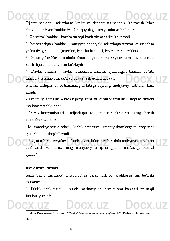 12Tijorat   banklari–   mijozlarga   kredit   va   depozit   xizmatlarini   ko‘rsatish   bilan
shug‘ullanadigan banklardir. Ular quyidagi asosiy turlarga bo‘linadi:
1. Universal banklar– barcha turdagi bank xizmatlarini ko‘rsatadi.
2. Ixtisoslashgan banklar – muayyan soha yoki mijozlarga xizmat ko‘rsatishga
yo‘naltirilgan bo‘ladi (masalan, ipoteka banklari, investitsion banklar).
3.   Xususiy   banklar   –   alohida   shaxslar   yoki   kompaniyalar   tomonidan   tashkil
etilib, tijorat maqsadlarini ko‘zlaydi.
4.   Davlat   banklari–   davlat   tomonidan   nazorat   qilinadigan   banklar   bo‘lib,
iqtisodiy taraqqiyotni qo‘llab-quvvatlash uchun ishlaydi.
Bundan   tashqari,   bank  tizimining  tarkibiga   quyidagi   moliyaviy  institutlar   ham
kiradi:
- Kredit uyushmalari – kichik jamg‘arma va kredit xizmatlarini taqdim etuvchi
moliyaviy tashkilotlar.
-   Lizing   kompaniyalari   –   mijozlarga   uzoq   muddatli   aktivlarni   ijaraga   berish
bilan shug‘ullanadi.
- Mikromoliya tashkilotlari – kichik biznes va jismoniy shaxslarga mikroqarzlar
ajratish bilan shug‘ullanadi.
- Sug‘urta kompaniyalari  – bank tizimi  bilan hamkorlikda moliyaviy xavflarni
boshqarish   va   mijozlarning   moliyaviy   barqarorligini   ta’minlashga   xizmat
qiladi. 4
Bank tizimi turlari
Bank   tizimi   mamlakat   iqtisodiyotiga   qarab   turli   xil   shakllarga   ega   bo‘lishi
mumkin:
1.   Ikkilik   bank   tizimi   –   bunda   markaziy   bank   va   tijorat   banklari   mustaqil
faoliyat yuritadi.
4
  Uktam Tursunovich Tursunov .  “Bank tizimining innovatsion rivojlanishi” . Toshkent: Iqtisodiyot, 
2022 