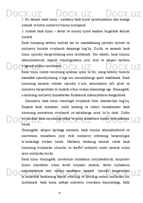 132. Bir darajali bank tizimi – markaziy bank tijorat operatsiyalarini ham amalga
oshiradi va butun moliyaviy tizimni boshqaradi.
3.   Aralash   bank   tizimi   –   davlat   va   xususiy   tijorat   banklari   birgalikda   faoliyat
yuritadi.
Bank   tizimining   tarkibiy   tuzilishi   har   bir   mamlakatning   iqtisodiy   siyosati   va
moliyaviy   bozorlar   rivojlanish   darajasiga   bog‘liq.   Kuchli   va   samarali   bank
tizimi   iqtisodiy   barqarorlikning   asosi   hisoblanadi.   Shu   sababli,   bank   tizimini
takomillashtirish,   raqamli   texnologiyalarni   joriy   etish   va   xalqaro   tajribani
o‘rganish muhim hisoblanadi.
Bank   tizimi   moliya   bozorining   ajralmas   qismi   bo‘lib,   uning   tarkibiy   tuzilishi
mamlakat   iqtisodiyotining   o‘ziga   xos   xususiyatlariga   qarab   shakllanadi.   Bank
tizimining   samarali   ishlashi   iqtisodiy   o‘sish,   sarmoyalarni   jalb   qilish   va
moliyaviy barqarorlikni ta’minlash uchun muhim ahamiyatga ega. Shuningdek,
u aholining moliyaviy xizmatlardan foydalanish imkoniyatlarini kengaytiradi.
Zamonaviy   bank   tizimi   texnologik   rivojlanish   bilan   chambarchas   bog‘liq.
Raqamli   bank   xizmatlari,   mobil   banking   va   onlayn   tranzaksiyalar   bank
tizimining   innovatsion   rivojlanish   yo‘nalishlariga   misol   bo‘la   oladi.   Ushbu
yo‘nalishlar bank mijozlariga tezkor va qulay xizmatlarni taqdim etish imkonini
beradi.
Shuningdek,   xalqaro   tajribaga   asoslanib,   bank   tizimini   takomillashtirish   va
innovatsion   xizmatlarni   joriy   etish   moliyaviy   sektorning   barqarorligini
ta’minlashga   yordam   beradi.   Markaziy   bankning   nazorati   ostida   bank
tizimining   rivojlanishi   ishonchli   va   shaffof   moliyaviy   muhit   yaratish   uchun
zarur omillardan biridir.
Bank   tizimi   shuningdek,   investitsiya   loyihalarini   moliyalashtirish,   korporativ
biznes   subyektlari   uchun   kredit   liniyalari   yaratish,   davlat   loyihalarini
moliyalashtirish   kabi   muhim   vazifalarni   bajaradi.   Iqtisodiy   barqarorlikni
ta’minlashda banklarning kapital yetarliligi va likvidligi muhim omillardan biri
hisoblanadi.   bank   tizimi   nafaqat   moliyaviy   resurslarni   taqsimlashga,   balki 