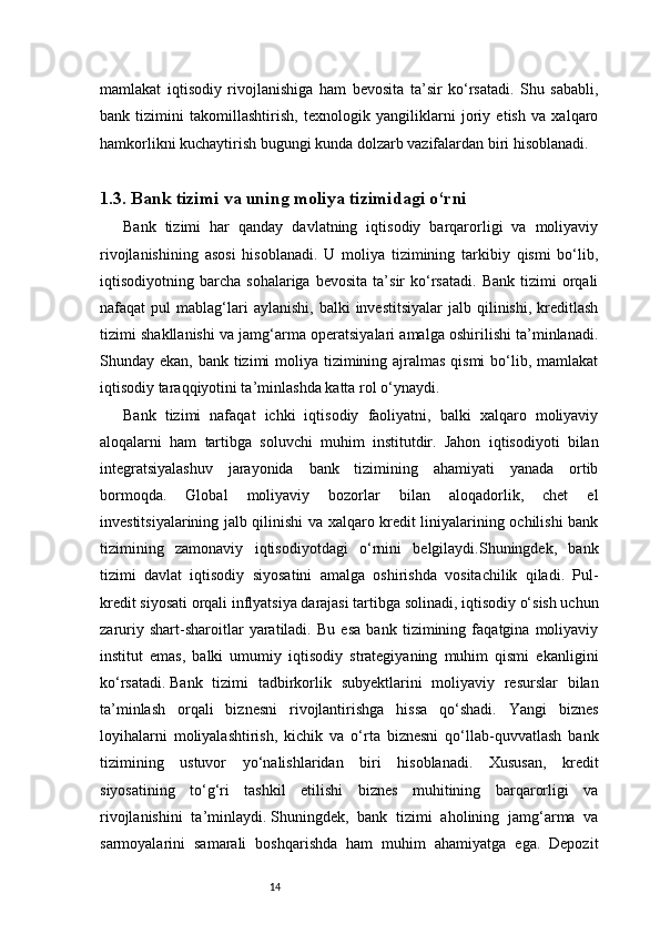 14mamlakat   iqtisodiy   rivojlanishiga   ham   bevosita   ta’sir   ko‘rsatadi.   Shu   sababli,
bank   tizimini   takomillashtirish,   texnologik   yangiliklarni   joriy   etish   va   xalqaro
hamkorlikni kuchaytirish bugungi kunda dolzarb vazifalardan biri hisoblanadi.
1.3.  Bank tizimi va uning moliya tizimidagi o‘rni
Bank   tizimi   har   qanday   davlatning   iqtisodiy   barqarorligi   va   moliyaviy
rivojlanishining   asosi   hisoblanadi.   U   moliya   tizimining   tarkibiy   qismi   bo‘lib,
iqtisodiyotning  barcha   sohalariga   bevosita   ta’sir   ko‘rsatadi.   Bank   tizimi   orqali
nafaqat   pul   mablag‘lari  aylanishi,   balki   investitsiyalar  jalb  qilinishi,  kreditlash
tizimi shakllanishi va jamg‘arma operatsiyalari amalga oshirilishi ta’minlanadi.
Shunday ekan, bank tizimi moliya tizimining ajralmas qismi  bo‘lib, mamlakat
iqtisodiy taraqqiyotini ta’minlashda katta rol o‘ynaydi.
Bank   tizimi   nafaqat   ichki   iqtisodiy   faoliyatni,   balki   xalqaro   moliyaviy
aloqalarni   ham   tartibga   soluvchi   muhim   institutdir.   Jahon   iqtisodiyoti   bilan
integratsiyalashuv   jarayonida   bank   tizimining   ahamiyati   yanada   ortib
bormoqda.   Global   moliyaviy   bozorlar   bilan   aloqadorlik,   chet   el
investitsiyalarining jalb qilinishi va xalqaro kredit liniyalarining ochilishi bank
tizimining   zamonaviy   iqtisodiyotdagi   o‘rnini   belgilaydi.Shuningdek,   bank
tizimi   davlat   iqtisodiy   siyosatini   amalga   oshirishda   vositachilik   qiladi.   Pul-
kredit siyosati orqali inflyatsiya darajasi tartibga solinadi, iqtisodiy o‘sish uchun
zaruriy   shart-sharoitlar   yaratiladi.   Bu   esa   bank   tizimining   faqatgina   moliyaviy
institut   emas,   balki   umumiy   iqtisodiy   strategiyaning   muhim   qismi   ekanligini
ko‘rsatadi.   Bank   tizimi   tadbirkorlik   subyektlarini   moliyaviy   resurslar   bilan
ta’minlash   orqali   biznesni   rivojlantirishga   hissa   qo‘shadi.   Yangi   biznes
loyihalarni   moliyalashtirish,   kichik   va   o‘rta   biznesni   qo‘llab-quvvatlash   bank
tizimining   ustuvor   yo‘nalishlaridan   biri   hisoblanadi.   Xususan,   kredit
siyosatining   to‘g‘ri   tashkil   etilishi   biznes   muhitining   barqarorligi   va
rivojlanishini   ta’minlaydi.   Shuningdek,   bank   tizimi   aholining   jamg‘arma   va
sarmoyalarini   samarali   boshqarishda   ham   muhim   ahamiyatga   ega.   Depozit 