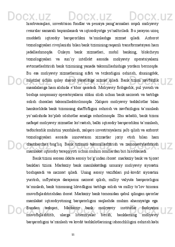 15hisobvaraqlari,   investitsion   fondlar   va   pensiya   jamg‘armalari   orqali   moliyaviy
resurslar samarali taqsimlanadi va iqtisodiyotga yo‘naltiriladi. Bu jarayon uzoq
muddatli   iqtisodiy   barqarorlikni   ta’minlashga   xizmat   qiladi.   Axborot
texnologiyalari rivojlanishi bilan bank tizimining raqamli transformatsiyasi ham
jadallashmoqda.   Onlayn   bank   xizmatlari,   mobil   banking,   blokcheyn
texnologiyalari   va   sun’iy   intellekt   asosida   moliyaviy   operatsiyalarni
avtomatlashtirish bank tizimining yanada takomillashishiga yordam bermoqda.
Bu   esa   moliyaviy   xizmatlarning   sifati   va   tezkorligini   oshirish,   shuningdek,
mijozlar   uchun   qulay   sharoit   yaratishga   xizmat   qiladi.   Bank   tizimi   xavfsizlik
masalalariga ham alohida e’tibor qaratadi. Moliyaviy firibgarlik, pul yuvish va
boshqa  noqonuniy operatsiyalarni   oldini  olish  uchun  bank nazorati   va tartibga
solish   choralari   takomillashtirilmoqda.   Xalqaro   moliyaviy   tashkilotlar   bilan
hamkorlikda   bank   tizimining   shaffofligini   oshirish   va   xavfsizligini   ta’minlash
yo‘nalishida   ko‘plab   islohotlar   amalga   oshirilmoqda.   Shu   sababli,   bank   tizimi
nafaqat moliyaviy xizmatlar ko‘rsatish, balki iqtisodiy barqarorlikni ta’minlash,
tadbirkorlik muhitini yaxshilash, xalqaro investitsiyalarni jalb qilish va axborot
texnologiyalari   asosida   innovatsion   xizmatlar   joriy   etish   bilan   ham
chambarchas   bog‘liq.   Bank   tizimini   takomillashtirish   va   zamonaviylashtirish
mamlakat iqtisodiy taraqqiyoti uchun muhim omillardan biri hisoblanadi.
Bank tizimi asosan ikkita asosiy bo‘g‘indan iborat: markaziy bank va tijorat
banklari   tizimi.   Markaziy   bank   mamlakatdagi   umumiy   moliyaviy   siyosatni
boshqaradi   va   nazorat   qiladi.   Uning   asosiy   vazifalari   pul-kredit   siyosatini
yuritish,   inflyatsiya   darajasini   nazorat   qilish,   milliy   valyuta   barqarorligini
ta’minlash, bank tizimining likvidligini tartibga solish va milliy to‘lov tizimini
muvofiqlashtirishdan iborat. Markaziy bank tomonidan qabul qilingan qarorlar
mamlakat   iqtisodiyotining   barqarorligini   saqlashda   muhim   ahamiyatga   ega.
Bundan   tashqari,   Markaziy   bank   moliyaviy   institutlar   faoliyatini
muvofiqlashtirib,   ularga   litsenziyalar   berish,   banklarning   moliyaviy
barqarorligini ta’minlash va kredit tashkilotlarining ishonchliligini oshirish kabi 