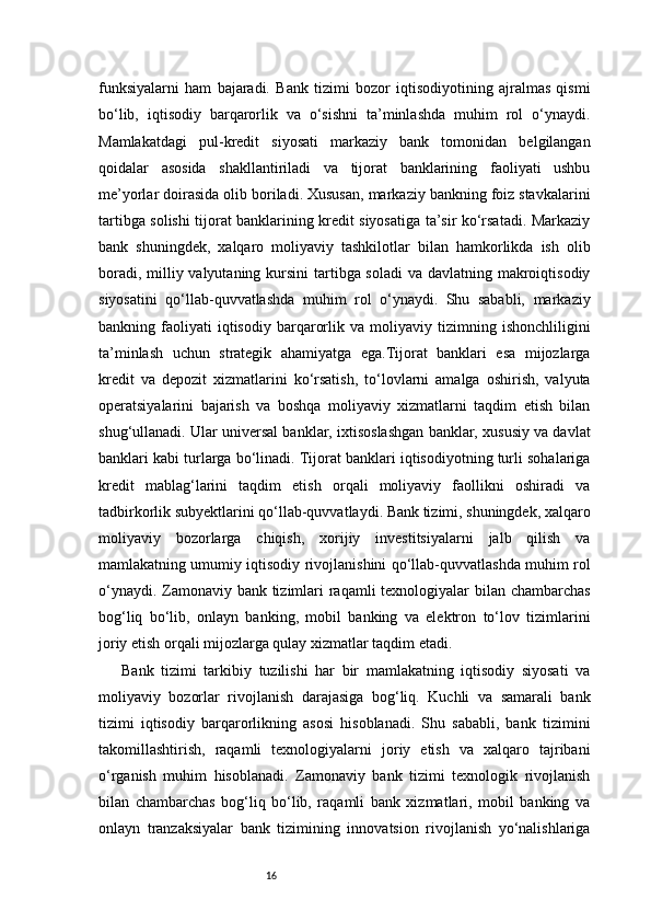 16funksiyalarni   ham   bajaradi.   Bank   tizimi   bozor   iqtisodiyotining   ajralmas   qismi
bo‘lib,   iqtisodiy   barqarorlik   va   o‘sishni   ta’minlashda   muhim   rol   o‘ynaydi.
Mamlakatdagi   pul-kredit   siyosati   markaziy   bank   tomonidan   belgilangan
qoidalar   asosida   shakllantiriladi   va   tijorat   banklarining   faoliyati   ushbu
me’yorlar doirasida olib boriladi. Xususan, markaziy bankning foiz stavkalarini
tartibga solishi tijorat banklarining kredit siyosatiga ta’sir ko‘rsatadi. Markaziy
bank   shuningdek,   xalqaro   moliyaviy   tashkilotlar   bilan   hamkorlikda   ish   olib
boradi, milliy valyutaning kursini  tartibga soladi  va davlatning makroiqtisodiy
siyosatini   qo‘llab-quvvatlashda   muhim   rol   o‘ynaydi.   Shu   sababli,   markaziy
bankning  faoliyati   iqtisodiy   barqarorlik   va  moliyaviy   tizimning   ishonchliligini
ta’minlash   uchun   strategik   ahamiyatga   ega.Tijorat   banklari   esa   mijozlarga
kredit   va   depozit   xizmatlarini   ko‘rsatish,   to‘lovlarni   amalga   oshirish,   valyuta
operatsiyalarini   bajarish   va   boshqa   moliyaviy   xizmatlarni   taqdim   etish   bilan
shug‘ullanadi. Ular universal banklar, ixtisoslashgan banklar, xususiy va davlat
banklari kabi turlarga bo‘linadi. Tijorat banklari iqtisodiyotning turli sohalariga
kredit   mablag‘larini   taqdim   etish   orqali   moliyaviy   faollikni   oshiradi   va
tadbirkorlik subyektlarini qo‘llab-quvvatlaydi. Bank tizimi, shuningdek, xalqaro
moliyaviy   bozorlarga   chiqish,   xorijiy   investitsiyalarni   jalb   qilish   va
mamlakatning umumiy iqtisodiy rivojlanishini qo‘llab-quvvatlashda muhim rol
o‘ynaydi. Zamonaviy bank tizimlari raqamli  texnologiyalar  bilan chambarchas
bog‘liq   bo‘lib,   onlayn   banking,   mobil   banking   va   elektron   to‘lov   tizimlarini
joriy etish orqali mijozlarga qulay xizmatlar taqdim etadi.
Bank   tizimi   tarkibiy   tuzilishi   har   bir   mamlakatning   iqtisodiy   siyosati   va
moliyaviy   bozorlar   rivojlanish   darajasiga   bog‘liq.   Kuchli   va   samarali   bank
tizimi   iqtisodiy   barqarorlikning   asosi   hisoblanadi.   Shu   sababli,   bank   tizimini
takomillashtirish,   raqamli   texnologiyalarni   joriy   etish   va   xalqaro   tajribani
o‘rganish   muhim   hisoblanadi.   Zamonaviy   bank   tizimi   texnologik   rivojlanish
bilan   chambarchas   bog‘liq   bo‘lib,   raqamli   bank   xizmatlari,   mobil   banking   va
onlayn   tranzaksiyalar   bank   tizimining   innovatsion   rivojlanish   yo‘nalishlariga 