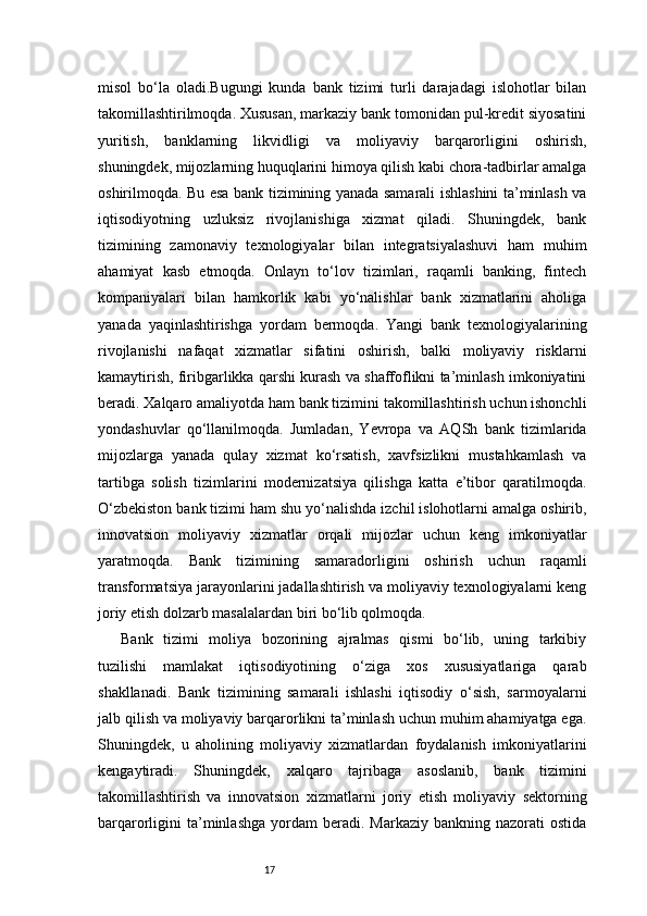 17misol   bo‘la   oladi.Bugungi   kunda   bank   tizimi   turli   darajadagi   islohotlar   bilan
takomillashtirilmoqda. Xususan, markaziy bank tomonidan pul-kredit siyosatini
yuritish,   banklarning   likvidligi   va   moliyaviy   barqarorligini   oshirish,
shuningdek, mijozlarning huquqlarini himoya qilish kabi chora-tadbirlar amalga
oshirilmoqda. Bu esa bank tizimining yanada samarali ishlashini ta’minlash va
iqtisodiyotning   uzluksiz   rivojlanishiga   xizmat   qiladi.   Shuningdek,   bank
tizimining   zamonaviy   texnologiyalar   bilan   integratsiyalashuvi   ham   muhim
ahamiyat   kasb   etmoqda.   Onlayn   to‘lov   tizimlari,   raqamli   banking,   fintech
kompaniyalari   bilan   hamkorlik   kabi   yo‘nalishlar   bank   xizmatlarini   aholiga
yanada   yaqinlashtirishga   yordam   bermoqda.   Yangi   bank   texnologiyalarining
rivojlanishi   nafaqat   xizmatlar   sifatini   oshirish,   balki   moliyaviy   risklarni
kamaytirish, firibgarlikka qarshi kurash va shaffoflikni ta’minlash imkoniyatini
beradi. Xalqaro amaliyotda ham bank tizimini takomillashtirish uchun ishonchli
yondashuvlar   qo‘llanilmoqda.   Jumladan,   Yevropa   va   AQSh   bank   tizimlarida
mijozlarga   yanada   qulay   xizmat   ko‘rsatish,   xavfsizlikni   mustahkamlash   va
tartibga   solish   tizimlarini   modernizatsiya   qilishga   katta   e’tibor   qaratilmoqda.
O‘zbekiston bank tizimi ham shu yo‘nalishda izchil islohotlarni amalga oshirib,
innovatsion   moliyaviy   xizmatlar   orqali   mijozlar   uchun   keng   imkoniyatlar
yaratmoqda.   Bank   tizimining   samaradorligini   oshirish   uchun   raqamli
transformatsiya jarayonlarini jadallashtirish va moliyaviy texnologiyalarni keng
joriy etish dolzarb masalalardan biri bo‘lib qolmoqda.
Bank   tizimi   moliya   bozorining   ajralmas   qismi   bo‘lib,   uning   tarkibiy
tuzilishi   mamlakat   iqtisodiyotining   o‘ziga   xos   xususiyatlariga   qarab
shakllanadi.   Bank   tizimining   samarali   ishlashi   iqtisodiy   o‘sish,   sarmoyalarni
jalb qilish va moliyaviy barqarorlikni ta’minlash uchun muhim ahamiyatga ega.
Shuningdek,   u   aholining   moliyaviy   xizmatlardan   foydalanish   imkoniyatlarini
kengaytiradi.   Shuningdek,   xalqaro   tajribaga   asoslanib,   bank   tizimini
takomillashtirish   va   innovatsion   xizmatlarni   joriy   etish   moliyaviy   sektorning
barqarorligini   ta’minlashga   yordam  beradi.  Markaziy   bankning  nazorati   ostida 