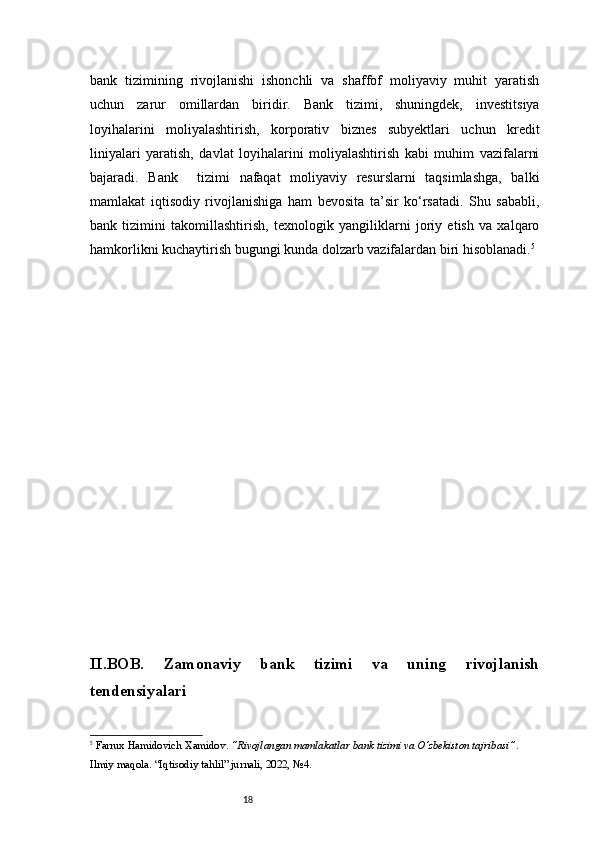 18bank   tizimining   rivojlanishi   ishonchli   va   shaffof   moliyaviy   muhit   yaratish
uchun   zarur   omillardan   biridir.   Bank   tizimi,   shuningdek,   investitsiya
loyihalarini   moliyalashtirish,   korporativ   biznes   subyektlari   uchun   kredit
liniyalari   yaratish,   davlat   loyihalarini   moliyalashtirish   kabi   muhim   vazifalarni
bajaradi.   Bank     tizimi   nafaqat   moliyaviy   resurslarni   taqsimlashga,   balki
mamlakat   iqtisodiy   rivojlanishiga   ham   bevosita   ta’sir   ko‘rsatadi.   Shu   sababli,
bank   tizimini   takomillashtirish,   texnologik   yangiliklarni   joriy   etish   va   xalqaro
hamkorlikni kuchaytirish bugungi kunda dolzarb vazifalardan biri hisoblanadi. 5
II . BOB.   Zamonaviy   bank   tizimi   va   uning   rivojlanish
tendensiyalari
5
  Farrux Hamidovich Xamidov .  “Rivojlangan mamlakatlar bank tizimi va O‘zbekiston tajribasi” . 
Ilmiy maqola. “Iqtisodiy tahlil” jurnali, 2022, №4.