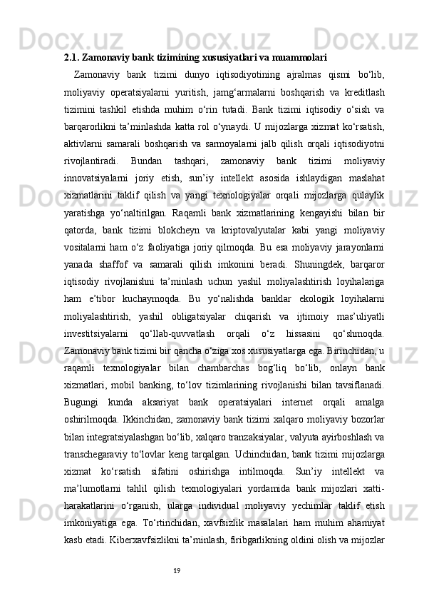 192.1. Zamonaviy bank tizimining xususiyatlari va muammolari
Zamonaviy   bank   tizimi   dunyo   iqtisodiyotining   ajralmas   qismi   bo‘lib,
moliyaviy   operatsiyalarni   yuritish,   jamg‘armalarni   boshqarish   va   kreditlash
tizimini   tashkil   etishda   muhim   o‘rin   tutadi.   Bank   tizimi   iqtisodiy   o‘sish   va
barqarorlikni   ta’minlashda   katta   rol   o‘ynaydi.   U   mijozlarga   xizmat   ko‘rsatish,
aktivlarni   samarali   boshqarish   va   sarmoyalarni   jalb   qilish   orqali   iqtisodiyotni
rivojlantiradi.   Bundan   tashqari,   zamonaviy   bank   tizimi   moliyaviy
innovatsiyalarni   joriy   etish,   sun’iy   intellekt   asosida   ishlaydigan   maslahat
xizmatlarini   taklif   qilish   va   yangi   texnologiyalar   orqali   mijozlarga   qulaylik
yaratishga   yo‘naltirilgan.   Raqamli   bank   xizmatlarining   kengayishi   bilan   bir
qatorda,   bank   tizimi   blokcheyn   va   kriptovalyutalar   kabi   yangi   moliyaviy
vositalarni   ham   o‘z   faoliyatiga   joriy   qilmoqda.   Bu   esa   moliyaviy   jarayonlarni
yanada   shaffof   va   samarali   qilish   imkonini   beradi.   Shuningdek,   barqaror
iqtisodiy   rivojlanishni   ta’minlash   uchun   yashil   moliyalashtirish   loyihalariga
ham   e’tibor   kuchaymoqda.   Bu   yo‘nalishda   banklar   ekologik   loyihalarni
moliyalashtirish,   yashil   obligatsiyalar   chiqarish   va   ijtimoiy   mas’uliyatli
investitsiyalarni   qo‘llab-quvvatlash   orqali   o‘z   hissasini   qo‘shmoqda.
Zamonaviy bank tizimi bir qancha o‘ziga xos xususiyatlarga ega. Birinchidan, u
raqamli   texnologiyalar   bilan   chambarchas   bog‘liq   bo‘lib,   onlayn   bank
xizmatlari,   mobil   banking,   to‘lov   tizimlarining   rivojlanishi   bilan   tavsiflanadi.
Bugungi   kunda   aksariyat   bank   operatsiyalari   internet   orqali   amalga
oshirilmoqda.  Ikkinchidan,  zamonaviy   bank   tizimi   xalqaro   moliyaviy   bozorlar
bilan integratsiyalashgan bo‘lib, xalqaro tranzaksiyalar, valyuta ayirboshlash va
transchegaraviy   to‘lovlar   keng   tarqalgan.   Uchinchidan,   bank  tizimi   mijozlarga
xizmat   ko‘rsatish   sifatini   oshirishga   intilmoqda.   Sun’iy   intellekt   va
ma’lumotlarni   tahlil   qilish   texnologiyalari   yordamida   bank   mijozlari   xatti-
harakatlarini   o‘rganish,   ularga   individual   moliyaviy   yechimlar   taklif   etish
imkoniyatiga   ega.   To‘rtinchidan,   xavfsizlik   masalalari   ham   muhim   ahamiyat
kasb etadi. Kiberxavfsizlikni ta’minlash, firibgarlikning oldini olish va mijozlar 