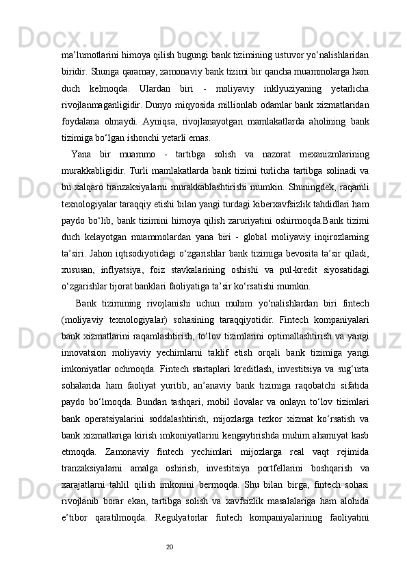 20ma’lumotlarini himoya qilish bugungi bank tizimining ustuvor yo‘nalishlaridan
biridir.   Shunga qaramay, zamonaviy bank tizimi bir qancha muammolarga ham
duch   kelmoqda.   Ulardan   biri   -   moliyaviy   inklyuziyaning   yetarlicha
rivojlanmaganligidir. Dunyo miqyosida millionlab odamlar bank xizmatlaridan
foydalana   olmaydi.   Ayniqsa,   rivojlanayotgan   mamlakatlarda   aholining   bank
tizimiga bo‘lgan ishonchi yetarli emas.
Yana   bir   muammo   -   tartibga   solish   va   nazorat   mexanizmlarining
murakkabligidir.   Turli   mamlakatlarda   bank   tizimi   turlicha   tartibga   solinadi   va
bu  xalqaro  tranzaksiyalarni   murakkablashtirishi   mumkin.  Shuningdek,   raqamli
texnologiyalar taraqqiy etishi bilan yangi turdagi kiberxavfsizlik tahdidlari ham
paydo bo‘lib, bank tizimini  himoya qilish zaruriyatini oshirmoqda.Bank tizimi
duch   kelayotgan   muammolardan   yana   biri   -   global   moliyaviy   inqirozlarning
ta’siri.   Jahon   iqtisodiyotidagi   o‘zgarishlar   bank   tizimiga   bevosita   ta’sir   qiladi,
xususan,   inflyatsiya,   foiz   stavkalarining   oshishi   va   pul-kredit   siyosatidagi
o‘zgarishlar tijorat banklari faoliyatiga ta’sir ko‘rsatishi mumkin.
Bank   tizimining   rivojlanishi   uchun   muhim   yo‘nalishlardan   biri   fintech
(moliyaviy   texnologiyalar)   sohasining   taraqqiyotidir.   Fintech   kompaniyalari
bank  xizmatlarini   raqamlashtirish,   to‘lov  tizimlarini   optimallashtirish   va  yangi
innovatsion   moliyaviy   yechimlarni   taklif   etish   orqali   bank   tizimiga   yangi
imkoniyatlar   ochmoqda.   Fintech   startaplari   kreditlash,   investitsiya   va   sug‘urta
sohalarida   ham   faoliyat   yuritib,   an’anaviy   bank   tizimiga   raqobatchi   sifatida
paydo   bo‘lmoqda.   Bundan   tashqari,   mobil   ilovalar   va   onlayn   to‘lov   tizimlari
bank   operatsiyalarini   soddalashtirish,   mijozlarga   tezkor   xizmat   ko‘rsatish   va
bank  xizmatlariga   kirish   imkoniyatlarini   kengaytirishda   muhim   ahamiyat   kasb
etmoqda.   Zamonaviy   fintech   yechimlari   mijozlarga   real   vaqt   rejimida
tranzaksiyalarni   amalga   oshirish,   investitsiya   portfellarini   boshqarish   va
xarajatlarni   tahlil   qilish   imkonini   bermoqda.   Shu   bilan   birga,   fintech   sohasi
rivojlanib   borar   ekan,   tartibga   solish   va   xavfsizlik   masalalariga   ham   alohida
e’tibor   qaratilmoqda.   Regulyatorlar   fintech   kompaniyalarining   faoliyatini 