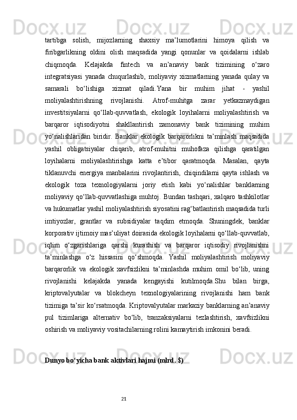21tartibga   solish,   mijozlarning   shaxsiy   ma’lumotlarini   himoya   qilish   va
firibgarlikning   oldini   olish   maqsadida   yangi   qonunlar   va   qoidalarni   ishlab
chiqmoqda.   Kelajakda   fintech   va   an’anaviy   bank   tizimining   o‘zaro
integratsiyasi   yanada   chuqurlashib,   moliyaviy   xizmatlarning   yanada   qulay   va
samarali   bo‘lishiga   xizmat   qiladi.Yana   bir   muhim   jihat   -   yashil
moliyalashtirishning   rivojlanishi.   Atrof-muhitga   zarar   yetkazmaydigan
investitsiyalarni   qo‘llab-quvvatlash,   ekologik   loyihalarni   moliyalashtirish   va
barqaror   iqtisodiyotni   shakllantirish   zamonaviy   bank   tizimining   muhim
yo‘nalishlaridan   biridir.   Banklar   ekologik   barqarorlikni   ta’minlash   maqsadida
yashil   obligatsiyalar   chiqarib,   atrof-muhitni   muhofaza   qilishga   qaratilgan
loyihalarni   moliyalashtirishga   katta   e’tibor   qaratmoqda.   Masalan,   qayta
tiklanuvchi   energiya   manbalarini   rivojlantirish,   chiqindilarni   qayta   ishlash   va
ekologik   toza   texnologiyalarni   joriy   etish   kabi   yo‘nalishlar   banklarning
moliyaviy   qo‘llab-quvvatlashiga   muhtoj.   Bundan   tashqari,   xalqaro   tashkilotlar
va hukumatlar yashil moliyalashtirish siyosatini rag‘batlantirish maqsadida turli
imtiyozlar,   grantlar   va   subsidiyalar   taqdim   etmoqda.   Shuningdek,   banklar
korporativ ijtimoiy mas’uliyat doirasida ekologik loyihalarni qo‘llab-quvvatlab,
iqlim   o‘zgarishlariga   qarshi   kurashish   va   barqaror   iqtisodiy   rivojlanishni
ta’minlashga   o‘z   hissasini   qo‘shmoqda.   Yashil   moliyalashtirish   moliyaviy
barqarorlik   va   ekologik   xavfsizlikni   ta’minlashda   muhim   omil   bo‘lib,   uning
rivojlanishi   kelajakda   yanada   kengayishi   kutilmoqda.Shu   bilan   birga,
kriptovalyutalar   va   blokcheyn   texnologiyalarining   rivojlanishi   ham   bank
tizimiga ta’sir ko‘rsatmoqda. Kriptovalyutalar markaziy banklarning an’anaviy
pul   tizimlariga   alternativ   bo‘lib,   tranzaksiyalarni   tezlashtirish,   xavfsizlikni
oshirish va moliyaviy vositachilarning rolini kamaytirish imkonini beradi.
Dunyo bo‘yicha bank aktivlari hajmi (mlrd. $) 