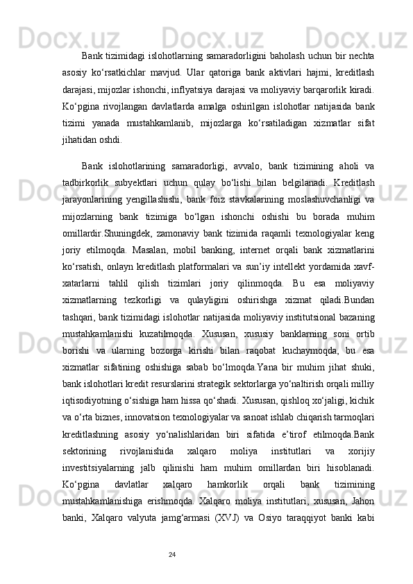 24Bank tizimidagi islohotlarning samaradorligini  baholash uchun bir  nechta
asosiy   ko‘rsatkichlar   mavjud.   Ular   qatoriga   bank   aktivlari   hajmi,   kreditlash
darajasi, mijozlar ishonchi, inflyatsiya darajasi va moliyaviy barqarorlik kiradi.
Ko‘pgina   rivojlangan   davlatlarda   amalga   oshirilgan   islohotlar   natijasida   bank
tizimi   yanada   mustahkamlanib,   mijozlarga   ko‘rsatiladigan   xizmatlar   sifat
jihatidan oshdi.
Bank   islohotlarining   samaradorligi,   avvalo,   bank   tizimining   aholi   va
tadbirkorlik   subyektlari   uchun   qulay   bo‘lishi   bilan   belgilanadi.   Kreditlash
jarayonlarining   yengillashishi,   bank   foiz   stavkalarining   moslashuvchanligi   va
mijozlarning   bank   tizimiga   bo‘lgan   ishonchi   oshishi   bu   borada   muhim
omillardir.Shuningdek,   zamonaviy   bank   tizimida   raqamli   texnologiyalar   keng
joriy   etilmoqda.   Masalan,   mobil   banking,   internet   orqali   bank   xizmatlarini
ko‘rsatish,   onlayn   kreditlash   platformalari   va   sun’iy   intellekt   yordamida   xavf-
xatarlarni   tahlil   qilish   tizimlari   joriy   qilinmoqda.   Bu   esa   moliyaviy
xizmatlarning   tezkorligi   va   qulayligini   oshirishga   xizmat   qiladi.Bundan
tashqari, bank tizimidagi islohotlar natijasida moliyaviy institutsional bazaning
mustahkamlanishi   kuzatilmoqda.   Xususan,   xususiy   banklarning   soni   ortib
borishi   va   ularning   bozorga   kirishi   bilan   raqobat   kuchaymoqda,   bu   esa
xizmatlar   sifatining   oshishiga   sabab   bo‘lmoqda.Yana   bir   muhim   jihat   shuki,
bank islohotlari kredit resurslarini strategik sektorlarga yo‘naltirish orqali milliy
iqtisodiyotning o‘sishiga ham hissa qo‘shadi. Xususan, qishloq xo‘jaligi, kichik
va o‘rta biznes, innovatsion texnologiyalar va sanoat ishlab chiqarish tarmoqlari
kreditlashning   asosiy   yo‘nalishlaridan   biri   sifatida   e’tirof   etilmoqda.Bank
sektorining   rivojlanishida   xalqaro   moliya   institutlari   va   xorijiy
investitsiyalarning   jalb   qilinishi   ham   muhim   omillardan   biri   hisoblanadi.
Ko‘pgina   davlatlar   xalqaro   hamkorlik   orqali   bank   tizimining
mustahkamlanishiga   erishmoqda.   Xalqaro   moliya   institutlari,   xususan,   Jahon
banki,   Xalqaro   valyuta   jamg‘armasi   (XVJ)   va   Osiyo   taraqqiyot   banki   kabi