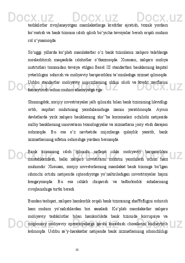 25tashkilotlar   rivojlanayotgan   mamlakatlarga   kreditlar   ajratish,   texnik   yordam
ko‘rsatish va bank tizimini isloh qilish bo‘yicha tavsiyalar berish orqali muhim
rol o‘ynamoqda.
So‘nggi   yillarda   ko‘plab   mamlakatlar   o‘z   bank   tizimlarini   xalqaro   talablarga
moslashtirish   maqsadida   islohotlar   o‘tkazmoqda.   Xususan,   xalqaro   moliya
institutlari   tomonidan   tavsiya   etilgan   Basel   III   standartlari   banklarning   kapital
yetarliligini oshirish va moliyaviy barqarorlikni ta’minlashga xizmat qilmoqda.
Ushbu   standartlar   moliyaviy   inqirozlarning   oldini   olish   va   kredit   xavflarini
kamaytirish uchun muhim ahamiyatga ega.
Shuningdek, xorijiy investitsiyalar jalb qilinishi bilan bank tizimining likvidligi
ortib,   raqobat   muhitining   yaxshilanishiga   zamin   yaratilmoqda.   Ayrim
davlatlarda   yirik   xalqaro   banklarning   sho‘’ba   korxonalari   ochilishi   natijasida
milliy banklarning innovatsion texnologiyalar va xizmatlarni joriy etish darajasi
oshmoqda.   Bu   esa   o‘z   navbatida   mijozlarga   qulaylik   yaratib,   bank
xizmatlarining sifatini oshirishga yordam bermoqda.
Bank   tizimining   isloh   qilinishi   nafaqat   ichki   moliyaviy   barqarorlikni
mustahkamlash,   balki   xalqaro   investitsion   muhitni   yaxshilash   uchun   ham
muhimdir.   Xususan,   xorijiy   investorlarning   mamlakat   bank   tizimiga   bo‘lgan
ishonchi   ortishi   natijasida   iqtisodiyotga   yo‘naltiriladigan   investitsiyalar   hajmi
kengaymoqda.   Bu   esa   ishlab   chiqarish   va   tadbirkorlik   sohalarining
rivojlanishiga turtki beradi.
Bundan tashqari, xalqaro hamkorlik orqali bank tizimining shaffofligini oshirish
ham   muhim   yo‘nalishlardan   biri   sanaladi.   Ko‘plab   mamlakatlar   xalqaro
moliyaviy   tashkilotlar   bilan   hamkorlikda   bank   tizimida   korrupsiya   va
noqonuniy   moliyaviy   operatsiyalarga   qarshi   kurashish   choralarini   kuchaytirib
kelmoqda.   Ushbu   sa’y-harakatlar   natijasida   bank   xizmatlarining   ishonchliligi 