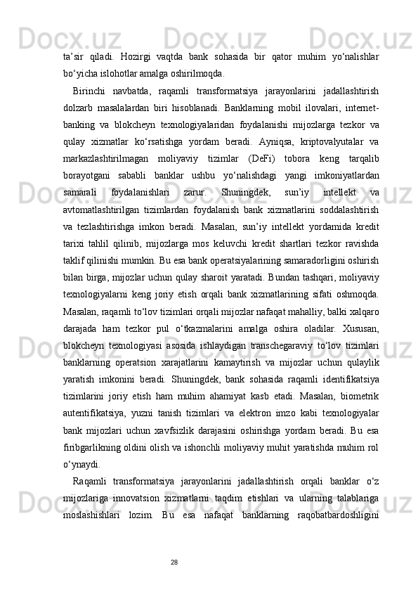 28ta’sir   qiladi.   Hozirgi   vaqtda   bank   sohasida   bir   qator   muhim   yo‘nalishlar
bo‘yicha islohotlar amalga oshirilmoqda.
Birinchi   navbatda,   raqamli   transformatsiya   jarayonlarini   jadallashtirish
dolzarb   masalalardan   biri   hisoblanadi.   Banklarning   mobil   ilovalari,   internet-
banking   va   blokcheyn   texnologiyalaridan   foydalanishi   mijozlarga   tezkor   va
qulay   xizmatlar   ko‘rsatishga   yordam   beradi.   Ayniqsa,   kriptovalyutalar   va
markazlashtirilmagan   moliyaviy   tizimlar   (DeFi)   tobora   keng   tarqalib
borayotgani   sababli   banklar   ushbu   yo‘nalishdagi   yangi   imkoniyatlardan
samarali   foydalanishlari   zarur.   Shuningdek,   sun’iy   intellekt   va
avtomatlashtirilgan   tizimlardan   foydalanish   bank   xizmatlarini   soddalashtirish
va   tezlashtirishga   imkon   beradi.   Masalan,   sun’iy   intellekt   yordamida   kredit
tarixi   tahlil   qilinib,   mijozlarga   mos   keluvchi   kredit   shartlari   tezkor   ravishda
taklif qilinishi mumkin. Bu esa bank operatsiyalarining samaradorligini oshirish
bilan birga, mijozlar uchun qulay sharoit yaratadi.   Bundan tashqari, moliyaviy
texnologiyalarni   keng   joriy   etish   orqali   bank   xizmatlarining   sifati   oshmoqda.
Masalan, raqamli to‘lov tizimlari orqali mijozlar nafaqat mahalliy, balki xalqaro
darajada   ham   tezkor   pul   o‘tkazmalarini   amalga   oshira   oladilar.   Xususan,
blokcheyn   texnologiyasi   asosida   ishlaydigan   transchegaraviy   to‘lov   tizimlari
banklarning   operatsion   xarajatlarini   kamaytirish   va   mijozlar   uchun   qulaylik
yaratish   imkonini   beradi.   Shuningdek,   bank   sohasida   raqamli   identifikatsiya
tizimlarini   joriy   etish   ham   muhim   ahamiyat   kasb   etadi.   Masalan,   biometrik
autentifikatsiya,   yuzni   tanish   tizimlari   va   elektron   imzo   kabi   texnologiyalar
bank   mijozlari   uchun   xavfsizlik   darajasini   oshirishga   yordam   beradi.   Bu   esa
firibgarlikning oldini olish va ishonchli moliyaviy muhit yaratishda muhim rol
o‘ynaydi.
Raqamli   transformatsiya   jarayonlarini   jadallashtirish   orqali   banklar   o‘z
mijozlariga   innovatsion   xizmatlarni   taqdim   etishlari   va   ularning   talablariga
moslashishlari   lozim.   Bu   esa   nafaqat   banklarning   raqobatbardoshligini 