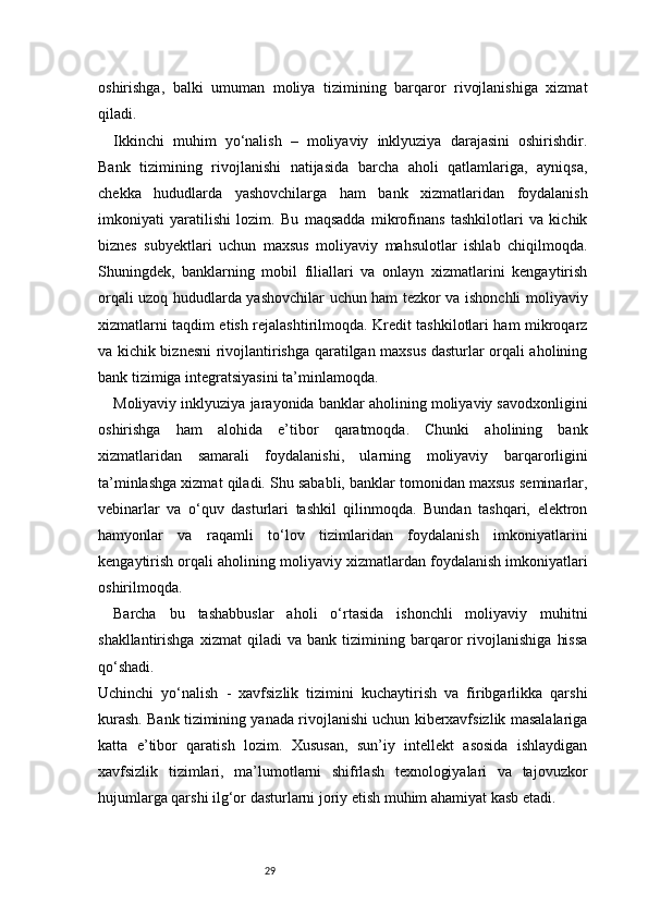29oshirishga,   balki   umuman   moliya   tizimining   barqaror   rivojlanishiga   xizmat
qiladi.
Ikkinchi   muhim   yo‘nalish   –   moliyaviy   inklyuziya   darajasini   oshirishdir.
Bank   tizimining   rivojlanishi   natijasida   barcha   aholi   qatlamlariga,   ayniqsa,
chekka   hududlarda   yashovchilarga   ham   bank   xizmatlaridan   foydalanish
imkoniyati   yaratilishi   lozim.   Bu   maqsadda   mikrofinans   tashkilotlari   va   kichik
biznes   subyektlari   uchun   maxsus   moliyaviy   mahsulotlar   ishlab   chiqilmoqda.
Shuningdek,   banklarning   mobil   filiallari   va   onlayn   xizmatlarini   kengaytirish
orqali uzoq hududlarda yashovchilar uchun ham tezkor va ishonchli moliyaviy
xizmatlarni taqdim etish rejalashtirilmoqda. Kredit tashkilotlari ham mikroqarz
va kichik biznesni rivojlantirishga qaratilgan maxsus dasturlar orqali aholining
bank tizimiga integratsiyasini ta’minlamoqda. 
Moliyaviy inklyuziya jarayonida banklar aholining moliyaviy savodxonligini
oshirishga   ham   alohida   e’tibor   qaratmoqda.   Chunki   aholining   bank
xizmatlaridan   samarali   foydalanishi,   ularning   moliyaviy   barqarorligini
ta’minlashga xizmat qiladi. Shu sababli, banklar tomonidan maxsus seminarlar,
vebinarlar   va   o‘quv   dasturlari   tashkil   qilinmoqda.   Bundan   tashqari,   elektron
hamyonlar   va   raqamli   to‘lov   tizimlaridan   foydalanish   imkoniyatlarini
kengaytirish orqali aholining moliyaviy xizmatlardan foydalanish imkoniyatlari
oshirilmoqda.
Barcha   bu   tashabbuslar   aholi   o‘rtasida   ishonchli   moliyaviy   muhitni
shakllantirishga   xizmat   qiladi   va   bank   tizimining   barqaror   rivojlanishiga   hissa
qo‘shadi.
Uchinchi   yo‘nalish   -   xavfsizlik   tizimini   kuchaytirish   va   firibgarlikka   qarshi
kurash. Bank tizimining yanada rivojlanishi uchun kiberxavfsizlik masalalariga
katta   e’tibor   qaratish   lozim.   Xususan,   sun’iy   intellekt   asosida   ishlaydigan
xavfsizlik   tizimlari,   ma’lumotlarni   shifrlash   texnologiyalari   va   tajovuzkor
hujumlarga qarshi ilg‘or dasturlarni joriy etish muhim ahamiyat kasb etadi. 