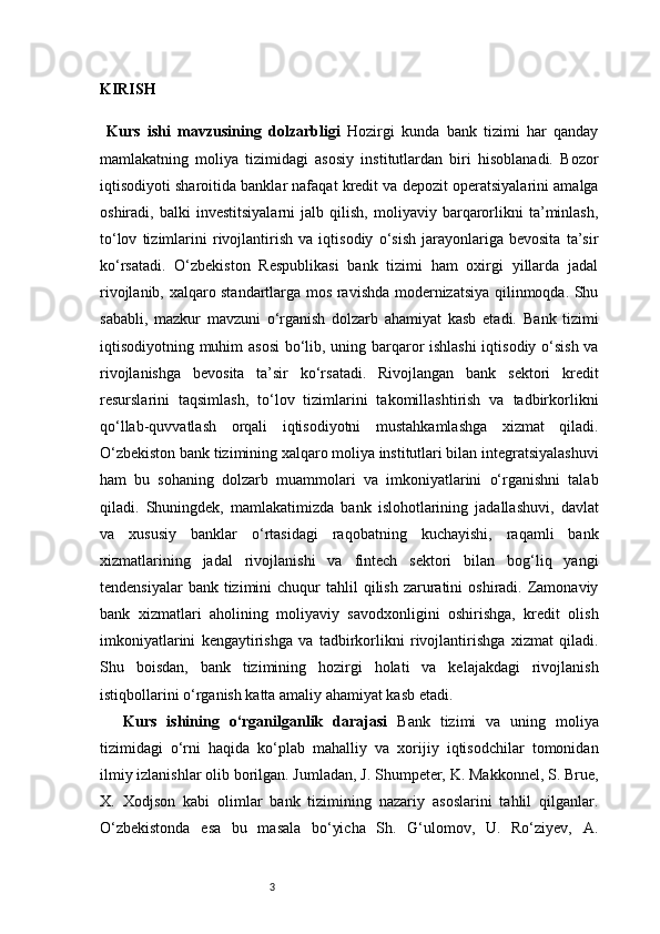 3KIRISH
  Kurs   ishi   mavzusining   dolzarbligi   Hozirgi   kunda   bank   tizimi   har   qanday
mamlakatning   moliya   tizimidagi   asosiy   institutlardan   biri   hisoblanadi.   Bozor
iqtisodiyoti sharoitida banklar nafaqat kredit va depozit operatsiyalarini amalga
oshiradi,   balki   investitsiyalarni   jalb   qilish,   moliyaviy   barqarorlikni   ta’minlash,
to‘lov   tizimlarini   rivojlantirish   va   iqtisodiy   o‘sish   jarayonlariga   bevosita   ta’sir
ko‘rsatadi.   O‘zbekiston   Respublikasi   bank   tizimi   ham   oxirgi   yillarda   jadal
rivojlanib, xalqaro standartlarga mos ravishda modernizatsiya qilinmoqda. Shu
sababli,   mazkur   mavzuni   o‘rganish   dolzarb   ahamiyat   kasb   etadi.   Bank   tizimi
iqtisodiyotning muhim asosi  bo‘lib, uning barqaror ishlashi  iqtisodiy o‘sish va
rivojlanishga   bevosita   ta’sir   ko‘rsatadi.   Rivojlangan   bank   sektori   kredit
resurslarini   taqsimlash,   to‘lov   tizimlarini   takomillashtirish   va   tadbirkorlikni
qo‘llab-quvvatlash   orqali   iqtisodiyotni   mustahkamlashga   xizmat   qiladi.
O‘zbekiston bank tizimining xalqaro moliya institutlari bilan integratsiyalashuvi
ham   bu   sohaning   dolzarb   muammolari   va   imkoniyatlarini   o‘rganishni   talab
qiladi.   Shuningdek,   mamlakatimizda   bank   islohotlarining   jadallashuvi,   davlat
va   xususiy   banklar   o‘rtasidagi   raqobatning   kuchayishi,   raqamli   bank
xizmatlarining   jadal   rivojlanishi   va   fintech   sektori   bilan   bog‘liq   yangi
tendensiyalar   bank tizimini   chuqur   tahlil  qilish  zaruratini   oshiradi. Zamonaviy
bank   xizmatlari   aholining   moliyaviy   savodxonligini   oshirishga,   kredit   olish
imkoniyatlarini   kengaytirishga   va   tadbirkorlikni   rivojlantirishga   xizmat   qiladi.
Shu   boisdan,   bank   tizimining   hozirgi   holati   va   kelajakdagi   rivojlanish
istiqbollarini o‘rganish katta amaliy ahamiyat kasb etadi.
Kurs   ishining   o‘rganilganlik   darajasi   Bank   tizimi   va   uning   moliya
tizimidagi   o‘rni   haqida   ko‘plab   mahalliy   va   xorijiy   iqtisodchilar   tomonidan
ilmiy izlanishlar olib borilgan. Jumladan, J. Shumpeter, K. Makkonnel, S. Brue,
X.   Xodjson   kabi   olimlar   bank   tizimining   nazariy   asoslarini   tahlil   qilganlar.
O‘zbekistonda   esa   bu   masala   bo‘yicha   Sh.   G‘ulomov,   U.   Ro‘ziyev,   A. 