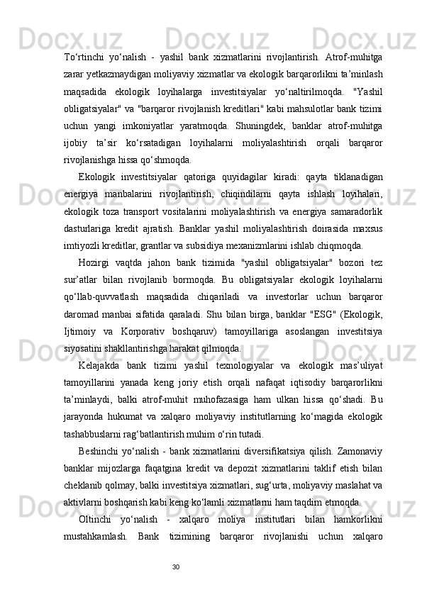 30To‘rtinchi   yo‘nalish   -   yashil   bank   xizmatlarini   rivojlantirish.   Atrof-muhitga
zarar yetkazmaydigan moliyaviy xizmatlar va ekologik barqarorlikni ta’minlash
maqsadida   ekologik   loyihalarga   investitsiyalar   yo‘naltirilmoqda.   "Yashil
obligatsiyalar" va "barqaror rivojlanish kreditlari" kabi mahsulotlar bank tizimi
uchun   yangi   imkoniyatlar   yaratmoqda.   Shuningdek,   banklar   atrof-muhitga
ijobiy   ta’sir   ko‘rsatadigan   loyihalarni   moliyalashtirish   orqali   barqaror
rivojlanishga hissa qo‘shmoqda. 
Ekologik   investitsiyalar   qatoriga   quyidagilar   kiradi:   qayta   tiklanadigan
energiya   manbalarini   rivojlantirish,   chiqindilarni   qayta   ishlash   loyihalari,
ekologik   toza   transport   vositalarini   moliyalashtirish   va   energiya   samaradorlik
dasturlariga   kredit   ajratish.   Banklar   yashil   moliyalashtirish   doirasida   maxsus
imtiyozli kreditlar, grantlar va subsidiya mexanizmlarini ishlab chiqmoqda.   
Hozirgi   vaqtda   jahon   bank   tizimida   "yashil   obligatsiyalar"   bozori   tez
sur’atlar   bilan   rivojlanib   bormoqda.   Bu   obligatsiyalar   ekologik   loyihalarni
qo‘llab-quvvatlash   maqsadida   chiqariladi   va   investorlar   uchun   barqaror
daromad   manbai   sifatida   qaraladi.   Shu   bilan   birga,   banklar   "ESG"   (Ekologik,
Ijtimoiy   va   Korporativ   boshqaruv)   tamoyillariga   asoslangan   investitsiya
siyosatini shakllantirishga harakat qilmoqda. 
Kelajakda   bank   tizimi   yashil   texnologiyalar   va   ekologik   mas’uliyat
tamoyillarini   yanada   keng   joriy   etish   orqali   nafaqat   iqtisodiy   barqarorlikni
ta’minlaydi,   balki   atrof-muhit   muhofazasiga   ham   ulkan   hissa   qo‘shadi.   Bu
jarayonda   hukumat   va   xalqaro   moliyaviy   institutlarning   ko‘magida   ekologik
tashabbuslarni rag‘batlantirish muhim o‘rin tutadi.
Beshinchi   yo‘nalish   -   bank   xizmatlarini   diversifikatsiya   qilish.   Zamonaviy
banklar   mijozlarga   faqatgina   kredit   va   depozit   xizmatlarini   taklif   etish   bilan
cheklanib qolmay, balki investitsiya xizmatlari, sug‘urta, moliyaviy maslahat va
aktivlarni boshqarish kabi keng ko‘lamli xizmatlarni ham taqdim etmoqda.
Oltinchi   yo‘nalish   -   xalqaro   moliya   institutlari   bilan   hamkorlikni
mustahkamlash.   Bank   tizimining   barqaror   rivojlanishi   uchun   xalqaro 