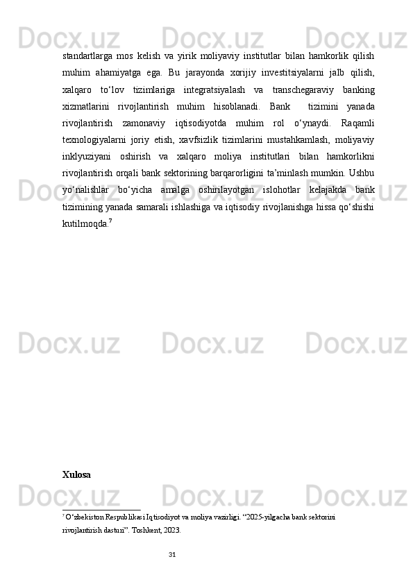 31standartlarga   mos   kelish   va   yirik   moliyaviy   institutlar   bilan   hamkorlik   qilish
muhim   ahamiyatga   ega.   Bu   jarayonda   xorijiy   investitsiyalarni   jalb   qilish,
xalqaro   to‘lov   tizimlariga   integratsiyalash   va   transchegaraviy   banking
xizmatlarini   rivojlantirish   muhim   hisoblanadi.   Bank     tizimini   yanada
rivojlantirish   zamonaviy   iqtisodiyotda   muhim   rol   o‘ynaydi.   Raqamli
texnologiyalarni   joriy   etish,   xavfsizlik   tizimlarini   mustahkamlash,   moliyaviy
inklyuziyani   oshirish   va   xalqaro   moliya   institutlari   bilan   hamkorlikni
rivojlantirish orqali bank sektorining barqarorligini ta’minlash mumkin. Ushbu
yo‘nalishlar   bo‘yicha   amalga   oshirilayotgan   islohotlar   kelajakda   bank
tizimining yanada samarali ishlashiga va iqtisodiy rivojlanishga hissa qo‘shishi
kutilmoqda. 7
Xulosa
7
 O‘zbekiston Respublikasi Iqtisodiyot va moliya vazirligi. “2025-yilgacha bank sektorini 
rivojlantirish dasturi”. Toshkent, 2023. 