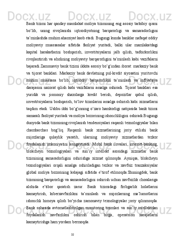 32Bank tizimi har qanday mamlakat moliya tizimining eng asosiy tarkibiy qismi
bo‘lib,   uning   rivojlanishi   iqtisodiyotning   barqarorligi   va   samaradorligini
ta’minlashda muhim ahamiyat kasb etadi. Bugungi kunda banklar nafaqat oddiy
moliyaviy   muassasalar   sifatida   faoliyat   yuritadi,   balki   ular   mamlakatdagi
kapital   harakatlarini   boshqarish,   investitsiyalarni   jalb   qilish,   tadbirkorlikni
rivojlantirish  va aholining  moliyaviy  barqarorligini  ta’minlash  kabi  vazifalarni
bajaradi.Zamonaviy bank tizimi ikkita asosiy bo‘g‘indan iborat: markaziy bank
va   tijorat   banklari.   Markaziy   bank   davlatning   pul-kredit   siyosatini   yurituvchi
muhim   muassasa   bo‘lib,   iqtisodiy   barqarorlikni   ta’minlash   va   inflyatsiya
darajasini   nazorat   qilish   kabi   vazifalarni   amalga   oshiradi.   Tijorat   banklari   esa
yuridik   va   jismoniy   shaxslarga   kredit   berish,   depozitlar   qabul   qilish,
investitsiyalarni boshqarish, to‘lov tizimlarini amalga oshirish kabi xizmatlarni
taqdim   etadi.  Ushbu  ikki  bo‘g‘inning  o‘zaro  hamkorligi  natijasida   bank  tizimi
samarali faoliyat yuritadi va moliya bozorining ishonchliligini oshiradi.Bugungi
dunyoda bank tizimining rivojlanish tendensiyalari raqamli texnologiyalar bilan
chambarchas   bog‘liq.   Raqamli   bank   xizmatlarining   joriy   etilishi   bank
mijozlariga   qulaylik   yaratib,   ularning   moliyaviy   xizmatlardan   tezkor
foydalanish   imkoniyatini   kengaytiradi.   Mobil   bank   ilovalari,   internet-banking,
blokcheyn   texnologiyalari   va   sun’iy   intellekt   asosidagi   xizmatlar   bank
tizimining   samaradorligini   oshirishga   xizmat   qilmoqda.   Ayniqsa,   blokcheyn
texnologiyalari   orqali   amalga   oshiriladigan   tezkor   va   xavfsiz   tranzaksiyalar
global   moliya   bozorining   kelajagi   sifatida   e’tirof   etilmoqda.Shuningdek,   bank
tizimining barqarorligi va samaradorligini oshirish uchun xavfsizlik choralariga
alohida   e’tibor   qaratish   zarur.   Bank   tizimidagi   firibgarlik   holatlarini
kamaytirish,   kiberxavfsizlikni   ta’minlash   va   mijozlarning   ma’lumotlarini
ishonchli   himoya   qilish   bo‘yicha   zamonaviy   texnologiyalar   joriy   qilinmoqda.
Bank   sohasida   avtomatlashtirilgan   monitoring   tizimlari   va   sun’iy   intellektdan
foydalanish   xavfsizlikni   oshirish   bilan   birga,   operatsion   xarajatlarni
kamaytirishga ham yordam bermoqda. 