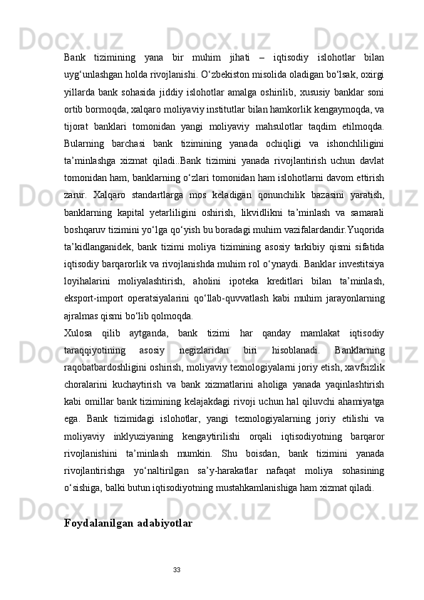 33Bank   tizimining   yana   bir   muhim   jihati   –   iqtisodiy   islohotlar   bilan
uyg‘unlashgan holda rivojlanishi. O‘zbekiston misolida oladigan bo‘lsak, oxirgi
yillarda   bank   sohasida   jiddiy   islohotlar   amalga   oshirilib,   xususiy   banklar   soni
ortib bormoqda, xalqaro moliyaviy institutlar bilan hamkorlik kengaymoqda, va
tijorat   banklari   tomonidan   yangi   moliyaviy   mahsulotlar   taqdim   etilmoqda.
Bularning   barchasi   bank   tizimining   yanada   ochiqligi   va   ishonchliligini
ta’minlashga   xizmat   qiladi..Bank   tizimini   yanada   rivojlantirish   uchun   davlat
tomonidan ham, banklarning o‘zlari tomonidan ham islohotlarni davom ettirish
zarur.   Xalqaro   standartlarga   mos   keladigan   qonunchilik   bazasini   yaratish,
banklarning   kapital   yetarliligini   oshirish,   likvidlikni   ta’minlash   va   samarali
boshqaruv tizimini yo‘lga qo‘yish bu boradagi muhim vazifalardandir.Yuqorida
ta’kidlanganidek,   bank   tizimi   moliya   tizimining   asosiy   tarkibiy   qismi   sifatida
iqtisodiy barqarorlik va rivojlanishda muhim rol o‘ynaydi. Banklar investitsiya
loyihalarini   moliyalashtirish,   aholini   ipoteka   kreditlari   bilan   ta’minlash,
eksport-import   operatsiyalarini   qo‘llab-quvvatlash   kabi   muhim   jarayonlarning
ajralmas qismi bo‘lib qolmoqda.
Xulosa   qilib   aytganda,   bank   tizimi   har   qanday   mamlakat   iqtisodiy
taraqqiyotining   asosiy   negizlaridan   biri   hisoblanadi.   Banklarning
raqobatbardoshligini oshirish, moliyaviy texnologiyalarni joriy etish, xavfsizlik
choralarini   kuchaytirish   va   bank   xizmatlarini   aholiga   yanada   yaqinlashtirish
kabi  omillar  bank tizimining kelajakdagi  rivoji  uchun hal  qiluvchi  ahamiyatga
ega.   Bank   tizimidagi   islohotlar,   yangi   texnologiyalarning   joriy   etilishi   va
moliyaviy   inklyuziyaning   kengaytirilishi   orqali   iqtisodiyotning   barqaror
rivojlanishini   ta’minlash   mumkin.   Shu   boisdan,   bank   tizimini   yanada
rivojlantirishga   yo‘naltirilgan   sa’y-harakatlar   nafaqat   moliya   sohasining
o‘sishiga, balki butun iqtisodiyotning mustahkamlanishiga ham xizmat qiladi.
Foydalanilgan adabiyotlar 