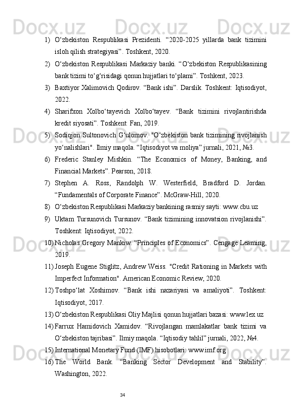 341) O‘zbekiston   Respublikasi   Prezidenti.   “2020-2025   yillarda   bank   tizimini
isloh qilish strategiyasi”. Toshkent, 2020.
2) O‘zbekiston   Respublikasi   Markaziy   banki.   “O‘zbekiston   Respublikasining
bank tizimi to‘g‘risidagi qonun hujjatlari to‘plami”. Toshkent, 2023.
3) Baxtiyor Xalimovich Qodirov. “Bank ishi”. Darslik. Toshkent:  Iqtisodiyot,
2022.
4) Sharifxon   Xolbo‘tayevich   Xolbo‘tayev.   “Bank   tizimini   rivojlantirishda
kredit siyosati”. Toshkent: Fan, 2019.
5) Sodiqjon   Sultonovich   G‘ulomov.   "O‘zbekiston   bank   tizimining   rivojlanish
yo‘nalishlari". Ilmiy maqola. “Iqtisodiyot va moliya” jurnali, 2021, №3.
6) Frederic   Stanley   Mishkin.   “The   Economics   of   Money,   Banking,   and
Financial Markets”. Pearson, 2018.
7) Stephen   A.   Ross,   Randolph   W.   Westerfield,   Bradford   D.   Jordan.
“Fundamentals of Corporate Finance”. McGraw-Hill, 2020.
8) O‘zbekiston Respublikasi Markaziy bankining rasmiy sayti: www.cbu.uz
9) Uktam   Tursunovich   Tursunov.   “Bank   tizimining   innovatsion   rivojlanishi”.
Toshkent: Iqtisodiyot, 2022.
10) Nicholas Gregory Mankiw. “Principles of Economics”. Cengage Learning,
2019.
11) Joseph  Eugene  Stiglitz, Andrew Weiss.  "Credit  Rationing in Markets  with
Imperfect Information". American Economic Review, 2020.
12) Toshpo‘lat   Xoshimov.   “Bank   ishi   nazariyasi   va   amaliyoti”.   Toshkent:
Iqtisodiyot, 2017.
13) O‘zbekiston Respublikasi Oliy Majlisi qonun hujjatlari bazasi: www.lex.uz
14) Farrux   Hamidovich   Xamidov.   “Rivojlangan   mamlakatlar   bank   tizimi   va
O‘zbekiston tajribasi”. Ilmiy maqola. “Iqtisodiy tahlil” jurnali, 2022, №4.
15) International Monetary Fund (IMF) hisobotlari: www.imf.org
16) The   World   Bank.   “Banking   Sector   Development   and   Stability”.
Washington, 2022. 