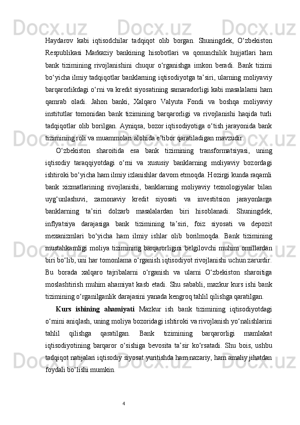 4Haydarov   kabi   iqtisodchilar   tadqiqot   olib   borgan.   Shuningdek,   O‘zbekiston
Respublikasi   Markaziy   bankining   hisobotlari   va   qonunchilik   hujjatlari   ham
bank   tizimining   rivojlanishini   chuqur   o‘rganishga   imkon   beradi.   Bank   tizimi
bo‘yicha ilmiy tadqiqotlar banklarning iqtisodiyotga ta’siri, ularning moliyaviy
barqarorlikdagi o‘rni va kredit siyosatining samaradorligi kabi masalalarni ham
qamrab   oladi.   Jahon   banki,   Xalqaro   Valyuta   Fondi   va   boshqa   moliyaviy
institutlar   tomonidan   bank   tizimining   barqarorligi   va   rivojlanishi   haqida   turli
tadqiqotlar  olib  borilgan.  Ayniqsa,  bozor  iqtisodiyotiga  o‘tish  jarayonida  bank
tizimining roli va muammolari alohida e’tibor qaratiladigan mavzudir.
O‘zbekiston   sharoitida   esa   bank   tizimining   transformatsiyasi,   uning
iqtisodiy   taraqqiyotdagi   o‘rni   va   xususiy   banklarning   moliyaviy   bozordagi
ishtiroki bo‘yicha ham ilmiy izlanishlar davom etmoqda. Hozirgi kunda raqamli
bank   xizmatlarining   rivojlanishi,   banklarning   moliyaviy   texnologiyalar   bilan
uyg‘unlashuvi,   zamonaviy   kredit   siyosati   va   investitsion   jarayonlarga
banklarning   ta’siri   dolzarb   masalalardan   biri   hisoblanadi.   Shuningdek,
inflyatsiya   darajasiga   bank   tizimining   ta’siri,   foiz   siyosati   va   depozit
mexanizmlari   bo‘yicha   ham   ilmiy   ishlar   olib   borilmoqda.   Bank   tizimining
mustahkamligi  moliya  tizimining  barqarorligini  belgilovchi  muhim  omillardan
biri bo‘lib, uni har tomonlama o‘rganish iqtisodiyot rivojlanishi uchun zarurdir.
Bu   borada   xalqaro   tajribalarni   o‘rganish   va   ularni   O‘zbekiston   sharoitiga
moslashtirish  muhim  ahamiyat  kasb  etadi.  Shu sababli,  mazkur   kurs  ishi  bank
tizimining o‘rganilganlik darajasini yanada kengroq tahlil qilishga qaratilgan.
Kurs   ishining   ahamiyati   Mazkur   ish   bank   tizimining   iqtisodiyotdagi
o‘rnini aniqlash, uning moliya bozoridagi ishtiroki va rivojlanish yo‘nalishlarini
tahlil   qilishga   qaratilgan.   Bank   tizimining   barqarorligi   mamlakat
iqtisodiyotining   barqaror   o‘sishiga   bevosita   ta’sir   ko‘rsatadi.   Shu   bois,   ushbu
tadqiqot natijalari iqtisodiy siyosat yuritishda ham nazariy, ham amaliy jihatdan
foydali bo‘lishi mumkin. 