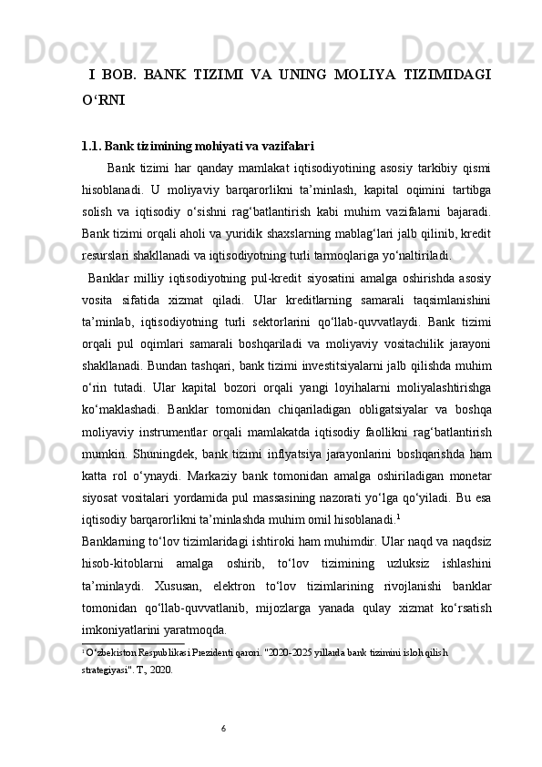 6  I   BOB.   BANK   TIZIMI   VA   UNING   MOLIYA   TIZIMIDAGI
O‘RNI
1.1. Bank tizimining mohiyati va vazifalari
Bank   tizimi   har   qanday   mamlakat   iqtisodiyotining   asosiy   tarkibiy   qismi
hisoblanadi.   U   moliyaviy   barqarorlikni   ta’minlash,   kapital   oqimini   tartibga
solish   va   iqtisodiy   o‘sishni   rag‘batlantirish   kabi   muhim   vazifalarni   bajaradi.
Bank tizimi orqali aholi va yuridik shaxslarning mablag‘lari jalb qilinib, kredit
resurslari shakllanadi va iqtisodiyotning turli tarmoqlariga yo‘naltiriladi.
Banklar   milliy   iqtisodiyotning   pul-kredit   siyosatini   amalga   oshirishda   asosiy
vosita   sifatida   xizmat   qiladi.   Ular   kreditlarning   samarali   taqsimlanishini
ta’minlab,   iqtisodiyotning   turli   sektorlarini   qo‘llab-quvvatlaydi.   Bank   tizimi
orqali   pul   oqimlari   samarali   boshqariladi   va   moliyaviy   vositachilik   jarayoni
shakllanadi.   Bundan tashqari, bank tizimi investitsiyalarni  jalb qilishda muhim
o‘rin   tutadi.   Ular   kapital   bozori   orqali   yangi   loyihalarni   moliyalashtirishga
ko‘maklashadi.   Banklar   tomonidan   chiqariladigan   obligatsiyalar   va   boshqa
moliyaviy   instrumentlar   orqali   mamlakatda   iqtisodiy   faollikni   rag‘batlantirish
mumkin.   Shuningdek,   bank   tizimi   inflyatsiya   jarayonlarini   boshqarishda   ham
katta   rol   o‘ynaydi.   Markaziy   bank   tomonidan   amalga   oshiriladigan   monetar
siyosat  vositalari  yordamida pul  massasining  nazorati yo‘lga qo‘yiladi. Bu esa
iqtisodiy barqarorlikni ta’minlashda muhim omil hisoblanadi. 1
Banklarning to‘lov tizimlaridagi ishtiroki ham muhimdir. Ular naqd va naqdsiz
hisob-kitoblarni   amalga   oshirib,   to‘lov   tizimining   uzluksiz   ishlashini
ta’minlaydi.   Xususan,   elektron   to‘lov   tizimlarining   rivojlanishi   banklar
tomonidan   qo‘llab-quvvatlanib,   mijozlarga   yanada   qulay   xizmat   ko‘rsatish
imkoniyatlarini yaratmoqda.
1
 O‘zbekiston Respublikasi Prezidenti qarori. "2020-2025 yillarda bank tizimini isloh qilish 
strategiyasi". T., 2020. 