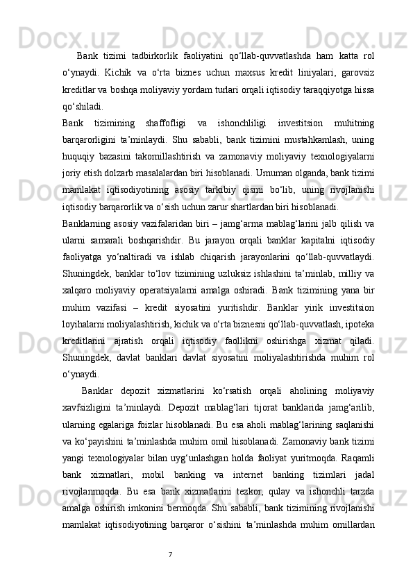 7Bank   tizimi   tadbirkorlik   faoliyatini   qo‘llab-quvvatlashda   ham   katta   rol
o‘ynaydi.   Kichik   va   o‘rta   biznes   uchun   maxsus   kredit   liniyalari,   garovsiz
kreditlar va boshqa moliyaviy yordam turlari orqali iqtisodiy taraqqiyotga hissa
qo‘shiladi.
Bank   tizimining   shaffofligi   va   ishonchliligi   investitsion   muhitning
barqarorligini   ta’minlaydi.   Shu   sababli,   bank   tizimini   mustahkamlash,   uning
huquqiy   bazasini   takomillashtirish   va   zamonaviy   moliyaviy   texnologiyalarni
joriy etish dolzarb masalalardan biri hisoblanadi.   Umuman olganda, bank tizimi
mamlakat   iqtisodiyotining   asosiy   tarkibiy   qismi   bo‘lib,   uning   rivojlanishi
iqtisodiy barqarorlik va o‘sish uchun zarur shartlardan biri hisoblanadi.
Banklarning asosiy  vazifalaridan biri  –  jamg‘arma  mablag‘larini  jalb  qilish  va
ularni   samarali   boshqarishdir.   Bu   jarayon   orqali   banklar   kapitalni   iqtisodiy
faoliyatga   yo‘naltiradi   va   ishlab   chiqarish   jarayonlarini   qo‘llab-quvvatlaydi.
Shuningdek,   banklar   to‘lov   tizimining   uzluksiz   ishlashini   ta’minlab,   milliy   va
xalqaro   moliyaviy   operatsiyalarni   amalga   oshiradi.   Bank   tizimining   yana   bir
muhim   vazifasi   –   kredit   siyosatini   yuritishdir.   Banklar   yirik   investitsion
loyihalarni moliyalashtirish, kichik va o‘rta biznesni qo‘llab-quvvatlash, ipoteka
kreditlarini   ajratish   orqali   iqtisodiy   faollikni   oshirishga   xizmat   qiladi.
Shuningdek,   davlat   banklari   davlat   siyosatini   moliyalashtirishda   muhim   rol
o‘ynaydi.
Banklar   depozit   xizmatlarini   ko‘rsatish   orqali   aholining   moliyaviy
xavfsizligini   ta’minlaydi.   Depozit   mablag‘lari   tijorat   banklarida   jamg‘arilib,
ularning  egalariga foizlar  hisoblanadi.  Bu  esa   aholi  mablag‘larining  saqlanishi
va ko‘payishini ta’minlashda muhim omil hisoblanadi.   Zamonaviy bank tizimi
yangi   texnologiyalar   bilan   uyg‘unlashgan   holda   faoliyat   yuritmoqda.   Raqamli
bank   xizmatlari,   mobil   banking   va   internet   banking   tizimlari   jadal
rivojlanmoqda.   Bu   esa   bank   xizmatlarini   tezkor,   qulay   va   ishonchli   tarzda
amalga   oshirish   imkonini   bermoqda.   Shu   sababli,   bank   tizimining   rivojlanishi
mamlakat   iqtisodiyotining   barqaror   o‘sishini   ta’minlashda   muhim   omillardan 