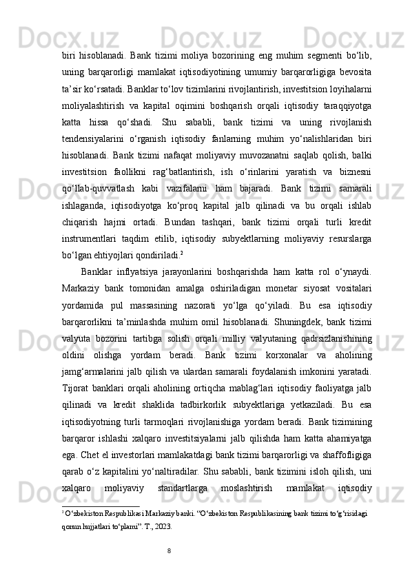 8biri   hisoblanadi.   Bank   tizimi   moliya   bozorining   eng   muhim   segmenti   bo‘lib,
uning   barqarorligi   mamlakat   iqtisodiyotining   umumiy   barqarorligiga   bevosita
ta’sir ko‘rsatadi. Banklar to‘lov tizimlarini rivojlantirish, investitsion loyihalarni
moliyalashtirish   va   kapital   oqimini   boshqarish   orqali   iqtisodiy   taraqqiyotga
katta   hissa   qo‘shadi.   Shu   sababli,   bank   tizimi   va   uning   rivojlanish
tendensiyalarini   o‘rganish   iqtisodiy   fanlarning   muhim   yo‘nalishlaridan   biri
hisoblanadi.   Bank   tizimi   nafaqat   moliyaviy   muvozanatni   saqlab   qolish,   balki
investitsion   faollikni   rag‘batlantirish,   ish   o‘rinlarini   yaratish   va   biznesni
qo‘llab-quvvatlash   kabi   vazifalarni   ham   bajaradi.   Bank   tizimi   samarali
ishlaganda,   iqtisodiyotga   ko‘proq   kapital   jalb   qilinadi   va   bu   orqali   ishlab
chiqarish   hajmi   ortadi.   Bundan   tashqari,   bank   tizimi   orqali   turli   kredit
instrumentlari   taqdim   etilib,   iqtisodiy   subyektlarning   moliyaviy   resurslarga
bo‘lgan ehtiyojlari qondiriladi. 2
Banklar   inflyatsiya   jarayonlarini   boshqarishda   ham   katta   rol   o‘ynaydi.
Markaziy   bank   tomonidan   amalga   oshiriladigan   monetar   siyosat   vositalari
yordamida   pul   massasining   nazorati   yo‘lga   qo‘yiladi.   Bu   esa   iqtisodiy
barqarorlikni   ta’minlashda   muhim   omil   hisoblanadi.   Shuningdek,   bank   tizimi
valyuta   bozorini   tartibga   solish   orqali   milliy   valyutaning   qadrsizlanishining
oldini   olishga   yordam   beradi.   Bank   tizimi   korxonalar   va   aholining
jamg‘armalarini   jalb   qilish   va   ulardan  samarali   foydalanish   imkonini   yaratadi.
Tijorat   banklari   orqali   aholining   ortiqcha   mablag‘lari   iqtisodiy   faoliyatga   jalb
qilinadi   va   kredit   shaklida   tadbirkorlik   subyektlariga   yetkaziladi.   Bu   esa
iqtisodiyotning   turli   tarmoqlari   rivojlanishiga   yordam   beradi.   Bank   tizimining
barqaror   ishlashi   xalqaro   investitsiyalarni   jalb   qilishda   ham   katta   ahamiyatga
ega. Chet el investorlari mamlakatdagi bank tizimi barqarorligi va shaffofligiga
qarab o‘z kapitalini  yo‘naltiradilar. Shu sababli,  bank tizimini  isloh qilish, uni
xalqaro   moliyaviy   standartlarga   moslashtirish   mamlakat   iqtisodiy
2
 O‘zbekiston Respublikasi Markaziy banki. “O‘zbekiston Respublikasining bank tizimi to‘g‘risidagi 
qonun hujjatlari to‘plami”. T., 2023. 