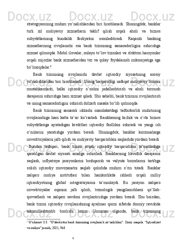 9strategiyasining   muhim   yo‘nalishlaridan   biri   hisoblanadi.   Shuningdek,   banklar
turli   xil   moliyaviy   xizmatlarni   taklif   qilish   orqali   aholi   va   biznes
subyektlarining   kundalik   faoliyatini   osonlashtiradi.   Raqamli   banking
xizmatlarining   rivojlanishi   esa   bank   tizimining   samaradorligini   oshirishga
xizmat qilmoqda. Mobil ilovalar, onlayn to‘lov tizimlari va elektron hamyonlar
orqali   mijozlar   bank   xizmatlaridan   tez   va   qulay   foydalanish   imkoniyatiga   ega
bo‘lmoqdalar. 3
Bank   tizimining   rivojlanishi   davlat   iqtisodiy   siyosatining   asosiy
yo‘nalishlaridan biri hisoblanadi. Uning barqarorligi nafaqat moliyaviy tizimni
mustahkamlash,   balki   iqtisodiy   o‘sishni   jadallashtirish   va   aholi   turmush
darajasini oshirishga ham xizmat qiladi. Shu sababli, bank tizimini rivojlantirish
va uning samaradorligini oshirish dolzarb masala bo‘lib qolmoqda.
Bank   tizimining   samarali   ishlashi   mamlakatdagi   tadbirkorlik   muhitining
rivojlanishiga   ham   katta   ta’sir   ko‘rsatadi.   Banklarning   kichik   va   o‘rta   biznes
subyektlariga   ajratadigan   kreditlari   iqtisodiy   faollikni   oshiradi   va   yangi   ish
o‘rinlarini   yaratishga   yordam   beradi.   Shuningdek,   banklar   korxonalarga
investitsiyalarni jalb qilish va moliyaviy barqarorlikni saqlashda yordam beradi.
Bundan   tashqari,   bank   tizimi   orqali   iqtisodiy   barqarorlikni   ta’minlashga
qaratilgan   davlat   siyosati   amalga   oshiriladi.   Banklarning   likvidlik   darajasini
saqlash,   inflyatsiya   jarayonlarini   boshqarish   va   valyuta   bozorlarini   tartibga
solish   iqtisodiy   muvozanatni   saqlab   qolishda   muhim   o‘rin   tutadi.   Banklar
xalqaro   moliya   institutlari   bilan   hamkorlikda   ishlash   orqali   milliy
iqtisodiyotning   global   integratsiyasini   ta’minlaydi.   Bu   jarayon   xalqaro
investitsiyalar   oqimini   jalb   qilish,   texnologik   yangilanishlarni   qo‘llab-
quvvatlash   va   xalqaro   savdoni   rivojlantirishga   yordam   beradi.   Shu   boisdan,
bank   tizimi   iqtisodiy   rivojlanishning   ajralmas   qismi   sifatida   doimiy   ravishda
takomillashtirilib   borilishi   lozim.   Umuman   olganda,   bank   tizimining
3
  G‘ulomov S.S.   "O‘zbekiston bank tizimining rivojlanish yo‘nalishlari" . Ilmiy maqola. “Iqtisodiyot
va moliya” jurnali, 2021, №3. 