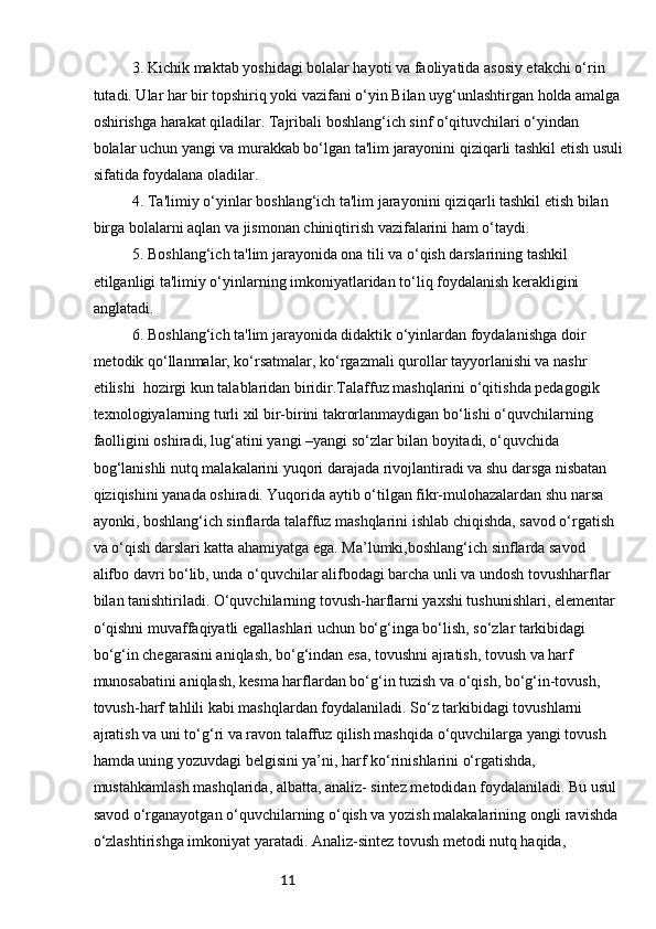 113. Kichik maktab yoshidagi bolalar hayoti va faoliyatida asosiy etakchi o‘rin 
tutadi. Ular har bir topshiriq yoki vazifani o‘yin Bilan uyg‘unlashtirgan holda amalga 
oshirishga harakat qiladilar. Tajribali boshlang‘ich sinf o‘qituvchilari o‘yindan 
bolalar   uchun yangi va murakkab bo‘lgan ta'lim jarayonini qiziqarli tashkil etish usuli
sifatida   foydalana oladilar.
4. Ta'limiy o‘yinlar boshlang‘ich ta'lim jarayonini qiziqarli tashkil etish bilan 
birga bolalarni aqlan va jismonan chiniqtirish vazifalarini ham o‘taydi.
5. Boshlang‘ich ta'lim jarayonida ona tili va o‘qish darslarining tashkil 
etilganligi ta'limiy o‘yinlarning imkoniyatlaridan to‘liq foydalanish kerakligini 
anglatadi.
6. Boshlang‘ich ta'lim jarayonida didaktik o‘yinlardan foydalanishga doir
metodik qo‘llanmalar, ko‘rsatmalar, ko‘rgazmali qurollar tayyorlanishi va nashr 
etilishi    hozirgi kun talablaridan biridir.Talaffuz mashqlarini o‘qitishda pedagogik 
texnologiyalarning turli xil bir-birini takrorlanmaydigan bo‘lishi o‘quvchilarning 
faolligini oshiradi, lug‘atini yangi –yangi so‘zlar bilan boyitadi, o‘quvchida 
bog‘lanishli nutq malakalarini yuqori darajada rivojlantiradi va shu darsga nisbatan 
qiziqishini yanada oshiradi. Yuqorida aytib o‘tilgan fikr-mulohazalardan shu narsa 
ayonki, boshlang‘ich sinflarda talaffuz mashqlarini ishlab chiqishda, savod o‘rgatish 
va o‘qish darslari katta ahamiyatga ega. Ma’lumki,boshlang‘ich sinflarda savod 
alifbo davri bo‘lib, unda o‘quvchilar alifbodagi barcha unli va undosh tovushharflar 
bilan tanishtiriladi. O‘quvchilarning tovush-harflarni yaxshi tushunishlari, elementar 
o‘qishni muvaffaqiyatli egallashlari uchun bo‘g‘inga bo‘lish, so‘zlar tarkibidagi 
bo‘g‘in chegarasini aniqlash, bo‘g‘indan esa, tovushni ajratish, tovush va harf 
munosabatini aniqlash, kesma harflardan bo‘g‘in tuzish va o‘qish, bo‘g‘in-tovush, 
tovush-harf tahlili kabi mashqlardan foydalaniladi. So‘z tarkibidagi tovushlarni 
ajratish va uni to‘g‘ri va ravon talaffuz qilish mashqida o‘quvchilarga yangi tovush 
hamda uning yozuvdagi belgisini ya’ni, harf ko‘rinishlarini o‘rgatishda, 
mustahkamlash mashqlarida, albatta, analiz- sintez metodidan foydalaniladi. Bu usul 
savod o‘rganayotgan o‘quvchilarning o‘qish va yozish malakalarining ongli ravishda 
o‘zlashtirishga imkoniyat yaratadi. Analiz-sintez tovush metodi nutq haqida,  
