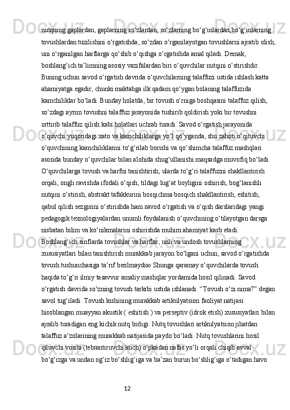 12nutqning gaplardan, gaplarning so‘zlardan, so‘zlarning bo‘g‘inlardan,bo‘g‘inlarning 
tovushlardan tuzilishini o‘rgatishda, so‘zdan o‘rganilayotgan tovushlarni ajratib olish,
uni o‘rganilgan harflarga qo‘shib o‘qishga o‘rgatishda amal qiladi. Demak, 
boshlang‘ich ta’limning asosiy vazifalardan biri o‘quvchilar nutqini o‘stirishdir. 
Buning uchun savod o‘rgatish davrida o‘quvchilarning talaffuzi ustida ishlash katta 
ahamiyatga egadir, chunki maktabga ilk qadam qo‘ygan bolaning talaffuzida 
kamchiliklar bo‘ladi. Bunday holatda, bir tovush o‘rniga boshqasini talaffuz qilish, 
so‘zdagi ayrim tovushni talaffuz jarayonida tushirib qoldirish yoki bir tovushni 
orttirib talaffuz qilish kabi holatlari uchrab turadi. Savod o‘rgatish jarayonida 
o‘quvchi yuqoridagi xato va kamchiliklarga yo‘l qo‘yganda, shu zahoti o‘qituvchi 
o‘quvchining kamchiliklarini to‘g‘rilab borishi va qo‘shimcha talaffuz mashqlari 
asosida bunday o‘quvchilar bilan alohida shug‘ullanishi maqsadga muvofiq bo‘ladi. 
O‘quvchilarga tovush va harfni tanishtirish, ularda to‘g‘ri talaffuzni shakllantirish 
orqali, ongli ravishda ifodali o‘qish, tildagi lug‘at boyligini oshirish, bog‘lanishli 
nutqini o‘stirish, abstrakt tafakkurini bosqichma bosqich shakllantirish, eshitish, 
qabul qilish sezgisini o‘stirishda ham savod o‘rgatish va o‘qish darslaridagi yangi 
pedagogik texnologiyalardan unumli foydalanish o‘quvchining o‘tilayotgan darsga 
nisbatan bilim va ko‘nikmalarini oshirishda muhim ahamiyat kasb etadi. 
Boshlang‘ich sinflarda tovushlar va harflar, unli va undosh tovushlarning 
xususiyatlari bilan tanishtirish murakkab jarayon bo‘lgani uchun, savod o‘rgatishda 
tovush tushunchasiga ta’rif berilmaydiю Shunga qaramay o‘quvchilarda tovush 
haqida to‘g‘ri ilmiy tasavvur amaliy mashqlar yordamida hosil qilinadi. Savod 
o‘rgatish davrida so‘zning tovush tarkibi ustida ishlanadi. “Tovush o‘zi nima?” degan
savol tug‘iladi. Tovush kishining murakkab artikulyatsion faoliyat natijasi 
hisoblangan muayyan akustik ( eshitish ) va perseptiv (idrok etish) xususiyatlari bilan
ajralib turadigan eng kichik nutq birligi. Nutq tovushlari artikulyatsion jihatdan 
talaffuz a’zolarining murakkab natijasida paydo bo‘ladi. Nutq tovushlarini hosil 
qiluvchi vosita (tebrantiruvchi kuch) o‘pkadan nafas yo‘li orqali chiqib avval 
bo‘g‘izga va undan og‘iz bo‘shlig‘iga va ba’zan burun bo‘shlig‘iga o‘tadigan havo  