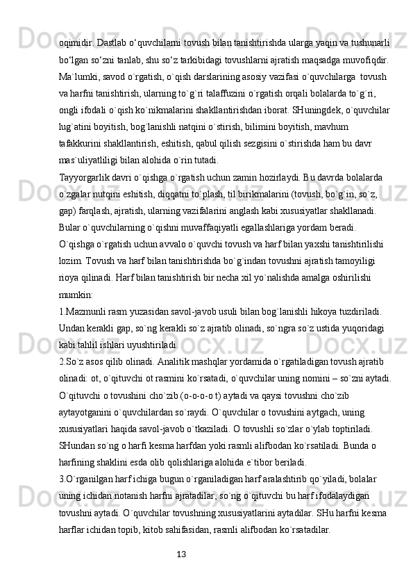 13oqimidir. Dastlab o‘quvchilarni tovush bilan tanishtirishda ularga yaqin va tushunarli 
bo‘lgan so‘zni tanlab, shu so‘z tarkibidagi tovushlarni ajratish maqsadga muvofiqdir. 
Ma`lumki, savod o`rgatish, o`qish darslarining asosiy vazifasi o`quvchilarga  tovush 
va harfni tanishtirish, ularning to`g`ri talaffuzini o`rgatish orqali bolalarda to`g`ri, 
ongli ifodali o`qish ko`nikmalarini shakllantirishdan iborat. SHuningdek, o`quvchilar 
lug`atini boyitish, bog`lanishli natqini o`stirish, bilimini boyitish, mavhum 
tafakkurini shakllantirish, eshitish, qabul qilish sezgisini o`stirishda ham bu davr 
mas`uliyatliligi bilan alohida o`rin tutadi. 
Tayyorgarlik davri o`qishga o`rgatish uchun zamin hozirlaydi. Bu davrda bolalarda 
o`zgalar nutqini eshitish, diqqatni to`plash, til birikmalarini (tovush, bo`g`in, so`z, 
gap) farqlash, ajratish, ularning vazifalarini anglash kabi xususiyatlar shakllanadi. 
Bular o`quvchilarning o`qishni muvaffaqiyatli egallashlariga yordam beradi.
O`qishga o`rgatish uchun avvalo o`quvchi tovush va harf bilan yaxshi tanishtirilishi 
lozim. Tovush va harf bilan tanishtirishda bo`g`indan tovushni ajratish tamoyiligi 
rioya qilinadi. Harf bilan tanishtirish bir necha xil yo`nalishda amalga oshirilishi 
mumkin:
1.Mazmunli rasm yuzasidan savol-javob usuli bilan bog`lanishli hikoya tuzdiriladi. 
Undan kerakli gap, so`ng kerakli so`z ajratib olinadi, so`ngra so`z ustida yuqoridagi 
kabi tahlil ishlari uyushtiriladi. 
2.So`z asos qilib olinadi. Analitik mashqlar yordamida o`rgatiladigan tovush ajratib 
olinadi: ot, o`qituvchi ot rasmini ko`rsatadi, o`quvchilar uning nomini – so`zni aytadi.
O`qituvchi o tovushini cho`zib (o-o-o-o t) aytadi va qaysi tovushni cho`zib 
aytayotganini o`quvchilardan so`raydi. O`quvchilar o tovushini aytgach, uning 
xususiyatlari haqida savol-javob o`tkaziladi. O tovushli so`zlar o`ylab toptiriladi. 
SHundan so`ng o harfi kesma harfdan yoki rasmli alifbodan ko`rsatiladi. Bunda o 
harfining shaklini esda olib qolishlariga alohida e`tibor beriladi.
3.O`rganilgan harf ichiga bugun o`rganiladigan harf aralashtirib qo`yiladi, bolalar 
uning ichidan notanish harfni ajratadilar, so`ng o`qituvchi bu harf ifodalaydigan 
tovushni aytadi. O`quvchilar tovushning xususiyatlarini aytadilar. SHu harfni kesma 
harflar ichidan topib, kitob sahifasidan, rasmli alifbodan ko`rsatadilar. 