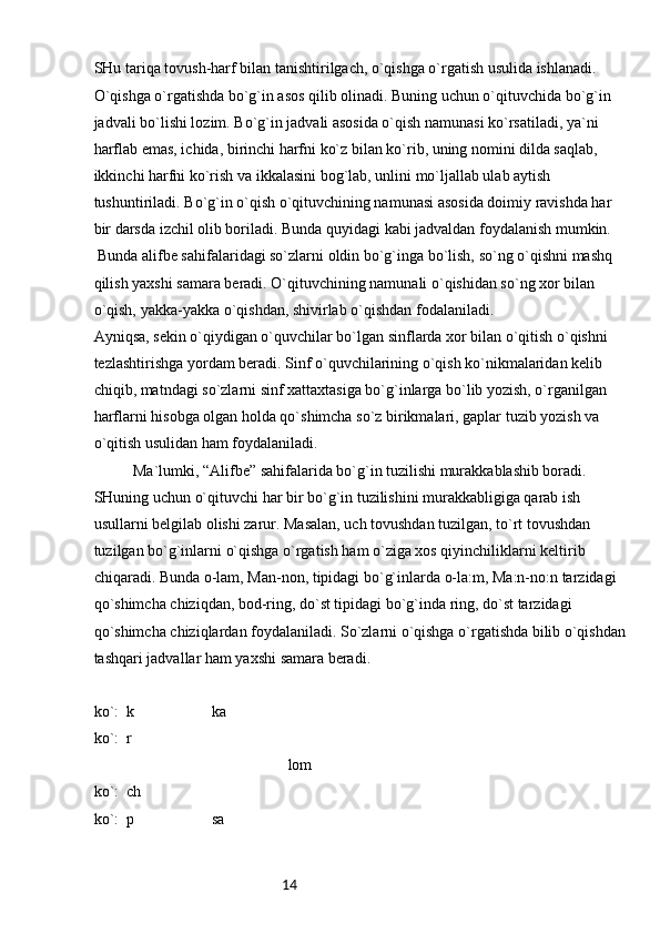 14SHu tariqa tovush-harf bilan tanishtirilgach, o`qishga o`rgatish usulida ishlanadi.
O`qishga o`rgatishda bo`g`in asos qilib olinadi. Buning uchun o`qituvchida bo`g`in 
jadvali bo`lishi lozim. Bo`g`in jadvali asosida o`qish namunasi ko`rsatiladi, ya`ni 
harflab emas, ichida, birinchi harfni ko`z bilan ko`rib, uning nomini dilda saqlab, 
ikkinchi harfni ko`rish va ikkalasini bog`lab, unlini mo`ljallab ulab aytish 
tushuntiriladi. Bo`g`in o`qish o`qituvchining namunasi asosida doimiy ravishda har 
bir darsda izchil olib boriladi. Bunda quyidagi kabi jadvaldan foydalanish mumkin.
 Bunda alifbe sahifalaridagi so`zlarni oldin bo`g`inga bo`lish, so`ng o`qishni mashq 
qilish yaxshi samara beradi. O`qituvchining namunali o`qishidan so`ng xor bilan 
o`qish, yakka-yakka o`qishdan, shivirlab o`qishdan fodalaniladi.
Ayniqsa, sekin o`qiydigan o`quvchilar bo`lgan sinflarda xor bilan o`qitish o`qishni 
tezlashtirishga yordam beradi. Sinf o`quvchilarining o`qish ko`nikmalaridan kelib 
chiqib, matndagi so`zlarni sinf xattaxtasiga bo`g`inlarga bo`lib yozish, o`rganilgan 
harflarni hisobga olgan holda qo`shimcha so`z birikmalari, gaplar tuzib yozish va 
o`qitish usulidan ham foydalaniladi.
Ma`lumki, “Alifbe” sahifalarida bo`g`in tuzilishi murakkablashib boradi. 
SHuning uchun o`qituvchi har bir bo`g`in tuzilishini murakkabligiga qarab ish 
usullarni belgilab olishi zarur. Masalan, uch tovushdan tuzilgan, to`rt tovushdan 
tuzilgan bo`g`inlarni o`qishga o`rgatish ham o`ziga xos qiyinchiliklarni keltirib 
chiqaradi. Bunda o-lam, Man-non, tipidagi bo`g`inlarda o-la:m, Ma:n-no:n tarzidagi 
qo`shimcha chiziqdan, bod-ring, do`st tipidagi bo`g`inda ring, do`st tarzidagi 
qo`shimcha chiziqlardan foydalaniladi. So`zlarni o`qishga o`rgatishda bilib o`qishdan
tashqari jadvallar ham yaxshi samara beradi.
ko`:  k                    ka
ko`:  r
                                                  lom
ko`:  ch
ko`:  p                    sa
    