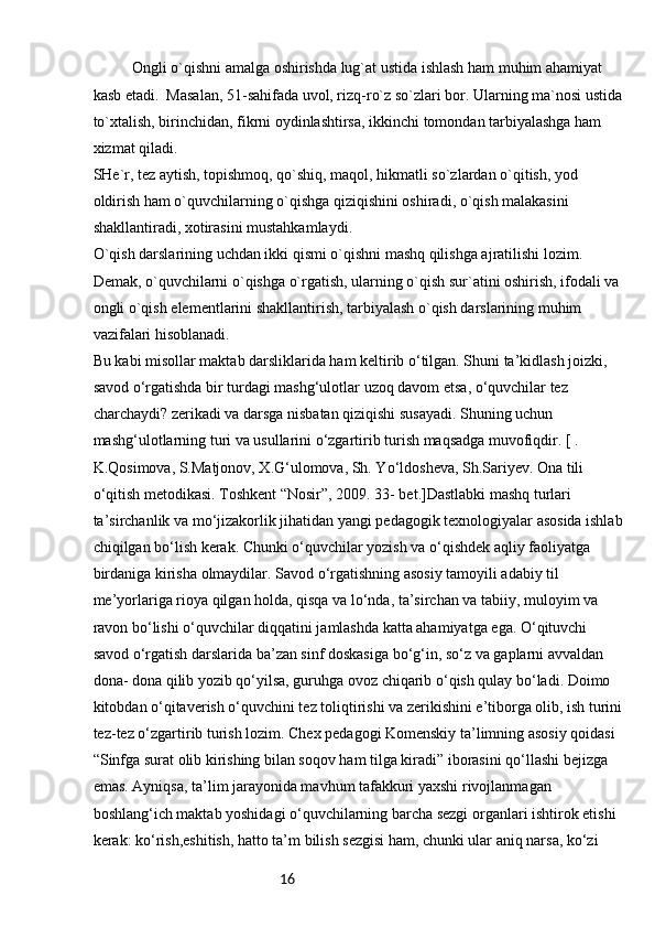 16Ongli o`qishni amalga oshirishda lug`at ustida ishlash ham muhim ahamiyat 
kasb etadi.  Masalan, 51-sahifada uvol, rizq-ro`z so`zlari bor. Ularning ma`nosi ustida
to`xtalish, birinchidan, fikrni oydinlashtirsa, ikkinchi tomondan tarbiyalashga ham 
xizmat qiladi. 
SHe`r, tez aytish, topishmoq, qo`shiq, maqol, hikmatli so`zlardan o`qitish, yod 
oldirish ham o`quvchilarning o`qishga qiziqishini oshiradi, o`qish malakasini 
shakllantiradi, xotirasini mustahkamlaydi.
O`qish darslarining uchdan ikki qismi o`qishni mashq qilishga ajratilishi lozim. 
Demak, o`quvchilarni o`qishga o`rgatish, ularning o`qish sur`atini oshirish, ifodali va 
ongli o`qish elementlarini shakllantirish, tarbiyalash o`qish darslarining muhim 
vazifalari hisoblanadi. 
Bu kabi misollar maktab darsliklarida ham keltirib o‘tilgan. Shuni ta’kidlash joizki, 
savod o‘rgatishda bir turdagi mashg‘ulotlar uzoq davom etsa, o‘quvchilar tez 
charchaydi? zerikadi va darsga nisbatan qiziqishi susayadi. Shuning uchun 
mashg‘ulotlarning turi va usullarini o‘zgartirib turish maqsadga muvofiqdir. [ . 
K.Qosimova, S.Matjonov, X.G‘ulomova, Sh. Yo‘ldosheva, Sh.Sariyev. Ona tili 
o‘qitish metodikasi. Toshkent “Nosir”, 2009. 33- bet.]Dastlabki mashq turlari 
ta’sirchanlik va mo‘jizakorlik jihatidan yangi pedagogik texnologiyalar asosida ishlab
chiqilgan bo‘lish kerak. Chunki o‘quvchilar yozish va o‘qishdek aqliy faoliyatga 
birdaniga kirisha olmaydilar. Savod o‘rgatishning asosiy tamoyili adabiy til 
me’yorlariga rioya qilgan holda, qisqa va lo‘nda, ta’sirchan va tabiiy, muloyim va 
ravon bo‘lishi o‘quvchilar diqqatini jamlashda katta ahamiyatga ega. O‘qituvchi 
savod o‘rgatish darslarida ba’zan sinf doskasiga bo‘g‘in, so‘z va gaplarni avvaldan 
dona- dona qilib yozib qo‘yilsa, guruhga ovoz chiqarib o‘qish qulay bo‘ladi. Doimo 
kitobdan o‘qitaverish o‘quvchini tez toliqtirishi va zerikishini e’tiborga olib, ish turini
tez-tez o‘zgartirib turish lozim. Chex pedagogi Komenskiy ta’limning asosiy qoidasi 
“Sinfga surat olib kirishing bilan soqov ham tilga kiradi” iborasini qo‘llashi bejizga 
emas. Ayniqsa, ta’lim jarayonida mavhum tafakkuri yaxshi rivojlanmagan 
boshlang‘ich maktab yoshidagi o‘quvchilarning barcha sezgi organlari ishtirok etishi 
kerak: ko‘rish,eshitish, hatto ta’m bilish sezgisi ham, chunki ular aniq narsa, ko‘zi  