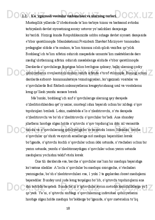 181.2. Ko ‘rgazmali vositalar tushunchasi va ularning turlari.
Mustaqillik yillarida O‘zbekistonda ta’lim-tarbiya tizimi va barkamol avlodni 
tarbiyalash davlat siyosatining asosiy ustuvor yo‘nalishlari darajasiga 
ko‘tarildi.   Hozirgi kunda Respublikamizda ushbu sohaga davlat siyosati darajasida 
e’tibor qaratilmoqda. Mamlakatimiz Prezidenti Shavkat Mirziyoev tomonidan 
pedagoglar oldida o‘ta muhim, ta’lim tizimini isloh qilish vazifasi qo‘yildi. 
Boshlang‘ich ta’lim sifatini oshirish maqsadida umumta’lim maktablarida dars 
mashg‘ulotlarining sifatini oshirish masalalariga alohida e’tibor qaratilmoqda. 
Darslarda o‘quvchilarga faqatgina bilim beribgina qolmay, balki ularning ijodiy 
qobiliyatlarini rivojlantirish muhim vazifa sifatida e’tirof etilmoqda. Buning uchun
darslarda axborot- kommunikatsiya texnologiyalari, ko‘rgazmali vositalar va 
o‘quvchilarda faol fikrlash imkoniyatlarini kengaytirishning usul va vositalarini 
keng qo‘llash yaxshi samara beradi.  
  Ma’lumki, boshlang‘ich sinf o‘quvchilariga ularning qay darajada 
o‘zlashtirishlaridan qat’iy nazar, mustaqil ishni bajarish uchun bir xildagi o‘quv 
topshriqlari beriladi. Lekin, maktabda a’lo o‘zlashtiruvchi, o‘rta darajada 
o‘zlashtiruvchi va bo‘sh o‘zlashtiruvchi o‘quvchilar bo‘ladi. Ana shunday 
jihatlarni hisobga olgan holda o‘qituvchi o‘quv topshirig‘ini ikki xil variantda 
tuzishi va o‘quvchilarning qobiliyatiga ko‘ra tarqatishi lozim. Masalan: barcha 
o‘quvchilar qo‘shish va ayirish amallariga oid mashqni bajarishlari kerak 
bo‘lganda, o‘qituvchi kuchli o‘quvchilar uchun ikki ustunda, o‘rtachalari uchun bir
yarim ustunda, yaxshi o‘zlashtirmaydigan o‘quvchilar uchun yarim ustunda 
mashqlarni yechishni taklif etishi kerak. 
Ona tili darslarida esa, barcha o‘quvchilar ma’lum bir mashqni bajarishga 
ko‘rsatma oladilar. A’lochi o‘quvchilar bu mashqni oxirigacha, o‘rtachalari 
yarimigacha, bo‘sh o‘zlashtiruvchilari esa, 1 yoki 2 ta gaplardan iborat mashqlarni 
bajaradilar. Bunday usul juda keng tarqalgan bo‘lib, o‘qituvchi topshiriqlarni ana 
shu tartibda tarqatadi. Bunda ba’zi o‘qituvchilar ayrim metodik kamchiliklarga yo‘l
qo‘yadi. Ya’ni, o‘qituvchi sinfdagi o‘quvchilarning individual qobiliyatlarini 
hisobga olgan holda mashqni bo‘laklarga bo‘lganida, o‘quv materialini to‘liq  