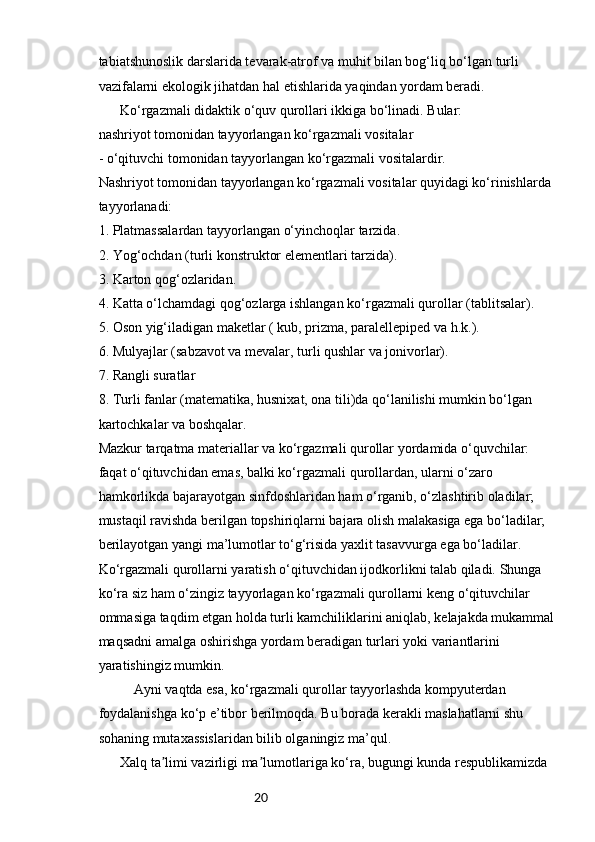 20tabiatshunoslik darslarida tevarak-atrof va muhit bilan bog‘liq bo‘lgan turli 
vazifalarni ekologik jihatdan hal etishlarida yaqindan yordam beradi. 
  Ko‘rgazmali didaktik o‘quv qurollari ikkiga bo‘linadi. Bular: 
nashriyot tomonidan tayyorlangan ko‘rgazmali vositalar 
- o‘qituvchi tomonidan tayyorlangan ko‘rgazmali vositalardir. 
Nashriyot tomonidan tayyorlangan ko‘rgazmali vositalar quyidagi ko‘rinishlarda 
tayyorlanadi:  
1. Platmassalardan tayyorlangan o‘yinchoqlar tarzida. 
2. Yog‘ochdan (turli konstruktor elementlari tarzida).  
3. Karton qog‘ozlaridan.  
4. Katta o‘lchamdagi qog‘ozlarga ishlangan ko‘rgazmali qurollar (tablitsalar).  
5. Oson yig‘iladigan maketlar ( kub, prizma, paralellepiped va h.k.). 
6. Mulyajlar (sabzavot va mevalar, turli qushlar va jonivorlar). 
7. Rangli suratlar 
8. Turli fanlar (matematika, husnixat, ona tili)da qo‘lanilishi mumkin bo‘lgan 
kartochkalar va boshqalar. 
Mazkur tarqatma materiallar va ko‘rgazmali qurollar yordamida o‘quvchilar: 
faqat o‘qituvchidan emas, balki ko‘rgazmali qurollardan, ularni o‘zaro 
hamkorlikda bajarayotgan sinfdoshlaridan ham o‘rganib, o‘zlashtirib oladilar; 
mustaqil ravishda berilgan topshiriqlarni bajara olish malakasiga ega bo‘ladilar; 
berilayotgan yangi ma’lumotlar to‘g‘risida yaxlit tasavvurga ega bo‘ladilar. 
Ko‘rgazmali qurollarni yaratish o‘qituvchidan ijodkorlikni talab qiladi. Shunga 
ko‘ra siz ham o‘zingiz tayyorlagan ko‘rgazmali qurollarni keng o‘qituvchilar 
ommasiga taqdim etgan holda turli kamchiliklarini aniqlab, kelajakda mukammal 
maqsadni amalga oshirishga yordam beradigan turlari yoki variantlarini 
yaratishingiz mumkin. 
Ayni vaqtda esa, ko‘rgazmali qurollar tayyorlashda kompyuterdan 
foydalanishga ko‘p e’tibor berilmoqda. Bu borada kerakli maslahatlarni shu 
sohaning mutaxassislaridan bilib olganingiz ma’qul. 
  Xalq ta limi vazirligi ma lumotlariga ko‘ra, bugungi kunda respublikamizda ʼ ʼ 