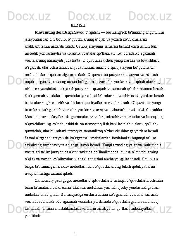 3                                             KIRISH
Mavzuning dolarbligi .Savod o‘rgatish — boshlang‘ich ta'limning eng muhim 
jarayonlaridan biri bo‘lib, o‘quvchilarning o‘qish va yozish ko‘nikmalarini 
shakllantirishni nazarda tutadi. Ushbu jarayonni samarali tashkil etish uchun turli 
metodik yondashuvlar va didaktik vositalar qo‘llaniladi. Bu borada ko‘rgazmali 
vositalarning ahamiyati juda katta. O‘quvchilar uchun yangi harflar va tovushlarni 
o‘rganish, ular bilan tanishish juda muhim, ammo o‘qish jarayoni ko‘pincha bir 
nechta hislar orqali amalga oshiriladi. O‘quvchi bu jarayonni tasavvur va eshitish 
orqali o‘rganadi, shuning uchun ko‘rgazmali vositalar yordamida o‘qitish ularning 
e'tiborini yaxshilash, o‘rgatish jarayonini qiziqarli va samarali qilish imkonini beradi.
Ko‘rgazmali vositalar o‘quvchilarga nafaqat bilimlarni o‘zlashtirishda yordam beradi,
balki ularning kreativlik va fikrlash qobiliyatlarini rivojlantiradi. O‘quvchilar yangi 
bilimlarni ko‘rgazmali vositalar yordamida aniq va tushunarli tarzda o‘zlashtiradilar. 
Masalan, rasm, slaydlar, diagrammalar, videolar, interaktiv materiallar va boshqalar, 
o‘quvchilarning ko‘rish, eshitish, va tasavvur qilish kabi ko‘plab hislarni qo‘llab-
quvvatlab, ular bilimlarni tezroq va samaraliroq o‘zlashtirishlariga yordam beradi.
Savod o‘rgatish jarayonida ko‘rgazmali vositalardan foydalanish bugungi ta’lim 
tizimining zamonaviy talablariga javob beradi. Yangi texnologiyalar va multimedia 
vositalari ta'lim jarayonida aktiv ravishda qo‘llanilmoqda, bu esa o‘quvchilarning 
o‘qish va yozish ko‘nikmalarini shakllantirishni ancha yengillashtiradi. Shu bilan 
birga, ta’limning interaktiv metodlari ham o‘quvchilarning bilish qobiliyatlarini 
rivojlantirishga xizmat qiladi.
Zamonaviy pedagogik metodlar o‘qituvchilarni nafaqat o‘quvchilarni bilishlar 
bilan ta'minlash, balki ularni fikrlash, mulohaza yuritish, ijodiy yondashishga ham 
undashni talab qiladi. Bu maqsadga erishish uchun ko‘rgazmali vositalar samarali 
vosita hisoblanadi. Ko‘rgazmali vositalar yordamida o‘quvchilarga mavzuni aniq 
tushunish, bilimni mustahkamlash va ularni amaliyotda qo‘llash imkoniyatlari 
yaratiladi. 