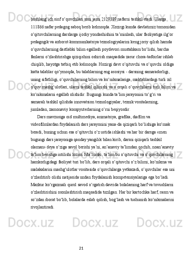 21boshlang‘ich sinf o‘quvchilari soni jami 2129389 nafarni tashkil etadi. Ularga 
111866 nafar pedagog saboq berib kelmoqda. Xozirgi kunda davlatimiz tomonidan
o‘qituvchilarning darslarga ijodiy yondashishini ta minlash, ular faoliyatiga ilg‘or ʼ
pedagogik va axborot-kommunikatsiya texnologiyalarini keng joriy qilish hamda 
o‘quvchilarning dastlabki bilim egallash poydevori mustahkam bo‘lishi, barcha 
fanlarni o‘zlashtirishga qiziqishini oshirish maqsadida zarur chora-tadbirlar ishlab 
chiqilib, hayotga tatbiq etib kelmoqda. Hozirgi davr o‘qituvchi va o‘quvchi oldiga 
katta talablar qo‘ymoqda, bu talablarning eng asosiysi - darsning samaradorligi, 
uning sifatliligi, o‘quvchilarning bilim va ko‘nikmalariga, maktablardagi turli xil 
o‘quv mashg‘ulotlari, ularni tashkil qilinishi va u orqali o‘quvchilarni turli bilim va
ko‘nikmalarni egallab olishidir. Bugungi kunda ta lim jarayonini to‘g‘ri va 
ʼ
samarali tashkil qilishda innovatsion texnologiyalar, texnik vositalarning, 
jumladan, zamonaviy kompyuterlarning o‘rni beqiyosdir.  
  Dars mavzusiga oid multimediya, animatsiya, grafika, diafilm va 
videofilmlardan foydalanish dars jarayonini yana-da qiziqarli bo‘lishiga ko‘mak 
beradi, buning uchun esa o‘qituvchi o‘z ustida ishlashi va har bir darsga «men 
bugungi dars jarayoniga qanday yangilik bilan kirib, darsni qiziqarli tashkil 
olaman» deya o‘ziga savol berishi ya ni, an anaviy ta limdan qochib, noan anaviy 	
ʼ ʼ ʼ ʼ
ta lim berishga intilishi lozim. Ma lumki, ta lim bu o‘qituvchi va o‘quvchilarning 	
ʼ ʼ ʼ
hamkorligidagi faoliyat turi bo‘lib, dars orqali o‘qituvchi o‘z bilimi, ko‘nikma va 
malakalarini mashg‘ulotlar vositasida o‘quvchilarga yetkazadi, o‘quvchilar esa uni 
o‘zlashtirib olishi natijasida undan foydalanish kompetensiyalariga ega bo‘ladi. 
Mazkur ko‘rgazmali qurol savod o‘rgatish davrida bolalarning harf va tovushlarni 
o‘zlashtirishini osonlashtirish maqsadida tuzilgan. Har bir kartochka harf, rasm va 
so‘zdan iborat bo‘lib, bolalarda eslab qolish, bog‘lash va tushunish ko‘nikmalarini 
rivojlantiradi. 