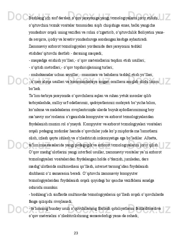 23Boshlang‘ich sinf darslari o‘quv jarayoniga yangi texnologiyalarni joriy etilishi, 
o‘qituvchini texnik vositalar tomonidan siqib chiqishiga emas, balki yangicha 
yondashuv orqali uning vazifasi va rolini o‘zgartirib, o‘qituvchilik faoliyatini yana-
da serqirra, ijodiy va kreativ yondashuvga asoslangan kasbga aylantiradi. 
Zamonaviy axborot texnologiyalari yordamida dars jarayonini tashkil 
etishdao‘qituvchi dastlab:- darsning maqsadi; 
- maqsadga erishish yo‘llari;- o‘quv materiallarini taqdim etish usullari; 
- o‘qitish metodlari;- o‘quv topshiriqlarining turlari; 
- muhokamalar uchun savollar;- munozara va bahslarni tashkil etish yo‘llari; 
- o‘zaro aloqa usullari va kommunikatsiya singari omillarni aniqlab olishi lozim 
bo‘ladi. 
Ta lim-tarbiya jarayonida o‘quvchilarni aqlan va ruhan yetuk insonlar qilib ʼ
tarbiyalashda, milliy urf-odatlarimiz, qadriyatlarimiz mohiyati bo‘yicha bilim, 
ko‘nikma va malakalarini rivojlantiriщda ularda buyuk ajdodlarimizning boy 
ma naviy me roslarini o‘rganishda kompyuter va axborot texnologiyalaridan 
ʼ ʼ
foydalanish muxim rol o‘ynaydi. Kompyuter va axborot texnologiyalari vositalari 
orqali pedagog xodimlar hamda o‘quvchilar juda ko‘p miqdorda ma lumotlarni 	
ʼ
olish, izlash qayta ishlash va o‘zlashtirish imkoniyatiga ega bo‘ladilar. Albatta, 
ta lim muassasalarida yangi pedagogik va axborot texnologiyalarini joriy qilish. 	
ʼ
O‘quv mashg‘ulotlarini yangi interfaol usullar, zamonaviy vositalar ya ni axborot 	
ʼ
texnologiyalari vositalaridan foydalangan holda o‘tkazish, jumladan, dars 
mashg‘ulotlarida multimediani qo‘llash, internet tarmog‘idan foydalanish 
shubhasiz o‘z samarasini beradi. O‘qituvchi zamonaviy kompyuter 
texnologiyalaridan foydalanish orqali quyidagi bir qancha vazifalarni amalga 
oshirishi mumkin: 
- boshlang‘ich sinflarda multimedia texnologiyalarini qo‘llash orqali o‘quvchilarda
fanga qiziqishi rivojlanadi; 
- ta limning bunday usuli o‘quvchilarning fikrlash qobiliyatlarini faollashtiradiva 	
ʼ
o‘quv materialini o‘zlashtirilishining samaradorligi yana-da oshadi;   