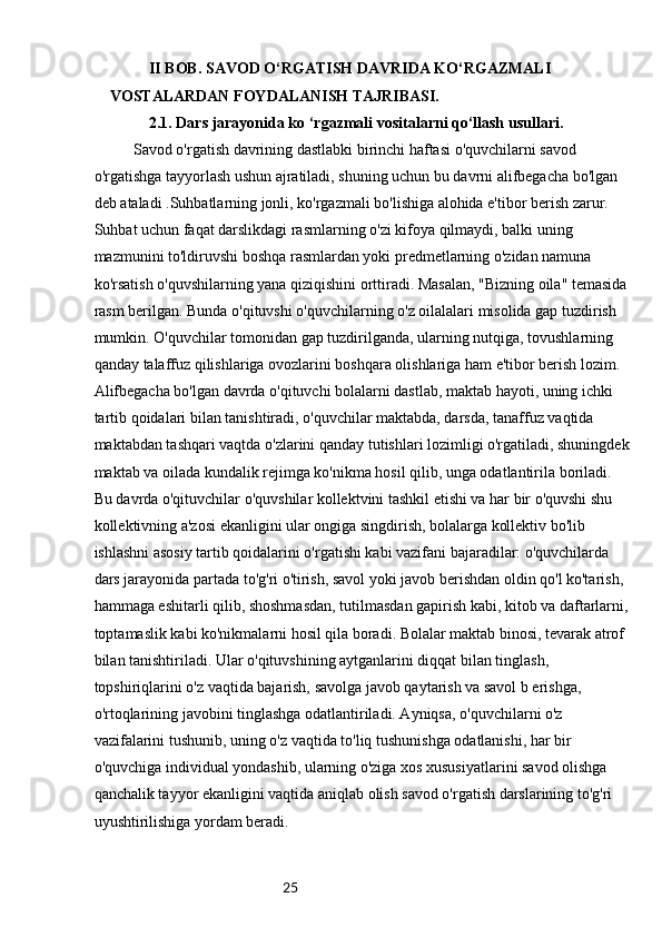 25II BOB. SAVOD O‘RGATISH DAVRIDA KO‘RGAZMALI 
VOSTALARDAN FOYDALANISH TAJRIBASI.
2.1. Dars jarayonida ko ‘rgazmali vositalarni qo‘llash usullari.
Savod o'rgatish davrining dastlabki birinchi haftasi o'quvchilarni savod 
o'rgatishga tayyorlash ushun ajratiladi, shuning uchun bu davrni alifbegacha bo'lgan 
deb ataladi .Suhbatlarning jonli, ko'rgazmali bo'lishiga alohida e'tibor berish zarur. 
Suhbat uchun faqat darslikdagi rasmlarning o'zi kifoya qilmaydi, balki uning 
mazmunini to'ldiruvshi boshqa rasmlardan yoki predmetlarning o'zidan namuna 
ko'rsatish o'quvshilarning yana qiziqishini orttiradi. Masalan, "Bizning oila" temasida
rasm berilgan. Bunda o'qituvshi o'quvchilarning o'z oilalalari misolida gap tuzdirish 
mumkin. O'quvchilar tomonidan gap tuzdirilganda, ularning nutqiga, tovushlarning 
qanday talaffuz qilishlariga ovozlarini boshqara olishlariga ham e'tibor berish lozim. 
Alifbegacha bo'lgan davrda o'qituvchi bolalarni dastlab, maktab hayoti, uning ichki 
tartib qoidalari bilan tanishtiradi, o'quvchilar maktabda, darsda, tanaffuz vaqtida 
maktabdan tashqari vaqtda o'zlarini qanday tutishlari lozimligi o'rgatiladi, shuningdek
maktab va oilada kundalik rejimga ko'nikma hosil qilib, unga odatlantirila boriladi. 
Bu davrda o'qituvchilar o'quvshilar kollektvini tashkil etishi va har bir o'quvshi shu 
kollektivning a'zosi ekanligini ular ongiga singdirish, bolalarga kollektiv bo'lib 
ishlashni asosiy tartib qoidalarini o'rgatishi kabi vazifani bajaradilar: o'quvchilarda 
dars jarayonida partada to'g'ri o'tirish, savol yoki javob berishdan oldin qo'l ko'tarish, 
hammaga eshitarli qilib, shoshmasdan, tutilmasdan gapirish kabi, kitob va daftarlarni,
toptamaslik kabi ko'nikmalarni hosil qila boradi. Bolalar maktab binosi, tevarak atrof 
bilan tanishtiriladi. Ular o'qituvshining aytganlarini diqqat bilan tinglash, 
topshiriqlarini o'z vaqtida bajarish, savolga javob qaytarish va savol b erishga, 
o'rtoqlarining javobini tinglashga odatlantiriladi. Ayniqsa, o'quvchilarni o'z 
vazifalarini tushunib, uning o'z vaqtida to'liq tushunishga odatlanishi, har bir 
o'quvchiga individual yondashib, ularning o'ziga xos xususiyatlarini savod olishga 
qanchalik tayyor ekanligini vaqtida aniqlab olish savod o'rgatish darslarining to'g'ri 
uyushtirilishiga yordam beradi. 