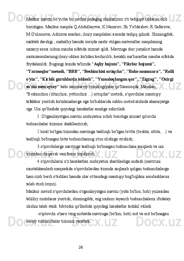 26Mazkur mavzu bo'yicha bir nechta pedagog olimlarimiz o'z tadqiqot ishlarini olib 
borishgan. Mazkur maqola Q.Abdullayeva, K.Nazarov, Sh.Yo'ldashev, R.Safarova, 
M.G'ulomova, Adizova asarlari, ilmiy maqolalari asosida tadqiq qilindi. Shuningdek, 
maktab darsligi , mahalliy hamda xorijda nashr etilgan materiallar maqolaning 
nazariy asosi uchun manba sifatida xizmat qildi. Mavzuga doir jurnalist hamda 
mutaxassislarning ilmiy ishlari ko'zdan kechirilib, kerakli ma'lumotlar manba sifatida 
foydalanildi. Bugungi kunda ta'limda " Aqliy hujum", "Fikrlar hujumi", 
"Tarmoqlar"metodi, "BBB", "Beshinchisi ortiqcha", "Bahs-munozara", "Rolli
o'yin", "Kichik guruhlarda ishlash", "Yumaloqlangan qor", "Zigzag", "Oxirgi 
so'zni men aytay"  kabi zamonaviy texnologiyalar qo'llanmoqda. Masalan, 
"Beshinchisi (oltinchisi, yettinchisi ...) ortiqcha" metodi, o'quvchilar mantiqiy 
tafakkur yuritish ko'nikmalariga ega bo'lishlarida ushbu metod alohida ahamiyatga 
ega. Uni qo'llashda quyidagi harakatlar amalga oshiriladi:
1 .O'rganilayotgan mavzu mohiyatini ochib berishga xizmat qiluvchi 
tushunchalar tizimini shakllantirish;
2.hosil bo'lgan tizimdan mavzuga taalluqli bo'lgan to'rtta (beshta, oltita, ...) va 
taalluqli bo'lmagan bitta tushunchaning o'rin olishiga erishish;
3.o'quvchilarga mavzuga taalluqli bo'lmagan tushunchani aniqlash va uni 
tizimdan chiqarish vazifasini topshirish;
4.o'quvchilarni o'z harakatlari mohiyatini sharhlashga undash (mavzuni 
mustahkamlash maqsadida o'quvchilardan tizimda saqlanib qolgan tushunchalarga 
ham izoh berib o'tishlari hamda ular o'rtasidagi mantiqiy bog'liqlikni asoslashlarini 
talab etish lozim).
Mazkur metod o'quvchilardan o'rganilayotgan mavzu (yoki bo'lim, bob) yuzasidan 
tahliliy mulohaza yuritish, shuningdek, eng muhim tayanch tushunchalarni ifodalay 
olishni talab etadi. Metodni qo'llashda quyidagi harakatlar tashkil etiladi:
-o'qituvchi o'zaro teng nisbatda mavzuga (bo'lim, bob) oid va oid bo'lmagan 
asosiy tushunchalar tizimini yaratadi; 