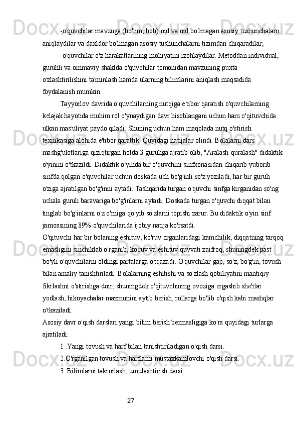 27-o'quvchilar mavzuga (bo'lim, bob) oid va oid bo'lmagan asosiy tushunchalarn 
aniqlaydilar va daxldor bo'lmagan asosiy tushunchalarni tizimdan chiqaradilar;
-o'quvchilar o'z harakatlarining mohiyatini izohlaydilar. Metoddan individual, 
guruhli va ommaviy shaklda o'quvchilar tomonidan mavzuning puxta 
o'zlashtirilishini ta'minlash hamda ularning bilimlarini aniqlash maqsadida 
foydalanish mumkin.
Tayyorlov davrida o'quvchilarning nutqiga e'tibor qaratish o'quvchilarning 
kelajak hayotida muhim rol o'ynaydigan davr hisoblangani uchun ham o'qituvchida 
ulkan mas'uliyat paydo qiladi. Shuning uchun ham maqolada nutq o'stirish 
texnikasiga alohida e'tibor qarattik. Quyidagi natijalar olindi. Bolalarni dars 
mashg'ulotlariga qiziqtirgan holda 3 guruhga ajratib olib, "Aralash-quralash" didaktik
o'yinini o'tkazildi. Didaktik o'yinda bir o'quvchini sinfxonasidan chiqarib yuborib 
sinfda qolgan o'quvchilar uchun doskada uch bo'g'inli so'z yoziladi, har bir guruh 
o'ziga ajratilgan bo'g'inni aytadi. Tashqarida turgan o'quvchi sinfga kirganidan so'ng 
uchala guruh baravariga bo'g'inlarni aytadi. Doskada turgan o'quvchi diqqat bilan 
tinglab bo'g'inlarni o'z o'rniga qo'yib so'zlarni topishi zarur. Bu didaktik o'yin sinf 
jamoasining 89% o'quvchilarida ijobiy natija ko'rsatdi.
O'qituvchi har bir bolaning eshituv, ko'ruv organlaridagi kamchilik, diqqatning tarqoq
emasligini sinchiklab o'rganib, ko'ruv va eshituv quvvati zaifroq, shuningdek past 
bo'yli o'quvchilarni oldingi partalarga o'tqazadi. O'quvchilar gap, so'z, bo'g'in, tovush 
bilan amaliy tanishtiriladi. Bolalarning eshitishi va so'zlash qobiliyatini mantiqiy 
fikrlashni o'stirishga doir; shuningdek o'qituvchining ovoziga ergashib she'rlar 
yodlash, hikoyachalar mazmunini aytib berish, rollarga bo'lib o'qish kabi mashqlar 
o'tkaziladi.
Asosiy davr o'qish darslari yangi bilim berish bermasligiga ko'ra quyidagi turlarga 
ajratiladi:
1 .Yangi tovush va harf bilan tanishtiriladigan o'qish darsi.
2.O'rganilgan tovush va harflarni mustaxkamlovchi o'qish darsi.
3. Bilimlarni takrorlash, umulashtirish darsi. 