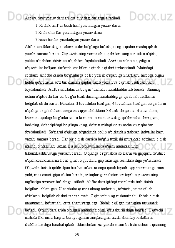 28Asosiy davr yozuv darslari esa quyidagi turlarga ajratiladi.
1. Kichik harf va bosh harf yoziladigan yozuv darsi.
2.Kichik harflar yoziladigan yozuv darsi.
3.Bosh harflar yoziladigan yozuv darsi.
Alifbe sahifalaridagi so'zlarni oldin bo'g'inga bo'lish, so'ng o'qishni mashq qilish 
yaxshi samara beradi. O'qituvchining namunali o'qishidan sung xor bilan o'qish, 
yakka o'qishdan shivirlab o'qishdan foydalaniladi. Ayniqsa sekin o'qiydigan 
o'quvchilar bo'lgan sinflarda xor bilan o'qitish o'qishni tezlashtiradi. Matndagi 
so'zlarni sinf doskasida bo'g'inlarga bo'lib yozish o'rganilgan harflarni hisobga olgan 
holda qo'shimcha so'z birikmalari gaplar tuzib yozish va o'qitish usulidan ham 
foydalaniladi. Alifbe sahifalarida bo'g'in tuzilishi murakkablashib boradi. Shuning 
uchun o'qituvchi har bir bo'g'in tuzilishining murakabligiga qarab ish usullarini 
belgilab olishi zarur. Masalan: 3 tovushdan tuzilgan, 4 tovushdan tuzilgan bo'g'inlarni
o'qishga o'rgatish ham o'ziga xos qiyinchiliklarni keltirib chiqaradi. Bunda olam, 
Mannon tipidagi bo'g'inlarda - o-la:m, ma:n-no:n tarzidagi qo'shimcha chiziqdan, 
bod-ring, do'st tipidagi bo'g'inga -ring, do'st tarzidagi qo'shimcha chiziqlardan 
foydalaniladi. So'zlarni o'qishga o'rgatishda bo'lib o'qitishdan tashqari jadvallar ham 
yaxshi samara beradi. Har bir o'qish darsida bo'g'in tuzilishi murakkab so'zlarni o'qish
mashqi o'tkazilishi lozim. Bu usul o'quvchilarda o'qish malakasining 
takomillashtiruviga yordam beradi. O'qishga o'rgatishda so'zlarni va gaplprni to'ldirib
o'qish ko'nikmalarini hosil qilish o'quvchini gap tuzishga tez fikrlashga yo'naltiradi. 
O'quvchi tushib qoldirilgan harf va so'zni rasmga qarab topadi, gap mazmuniga mos 
yoki, mos emasligiga e'tibor beradi, o'rtoqlariga nisbatan tez topib o'qituvchining 
rag'batiga sazovor bo'lishiga intiladi. Alifbe darsligidagi matnlarda turli tinish 
belgilari ishlatilgan. Ular shularga mos ohang tanlashni, to'xtash, pauza qilish 
o'rinlarini belgilab olishni taqozo etadi. O'qituvchining tushuntirishi ifodali o'qish 
namunasini ko'rsatishi katta ahamiyatga ega. Ifodali o'qilgan matngina tushunarli 
bo'ladi. O'qish darslarida o'qilgan matnning ongli o'zlashtirilishiga bog'liq. O'quvchi 
matnda fikr nima haqida borayotganini aniqlasagina uzida shunday xislatlarni 
shakllantirishga harakat qiladi. Ikkinchidan esa yaxshi inson bo'lishi uchun o'qishning 