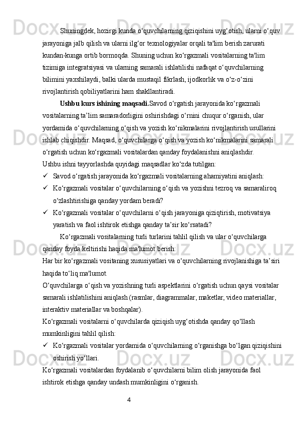 4Shuningdek, hozirgi kunda o‘quvchilarning qiziqishini uyg‘otish, ularni o‘quv 
jarayoniga jalb qilish va ularni ilg‘or texnologiyalar orqali ta'lim berish zarurati 
kundan-kunga ortib bormoqda. Shuning uchun ko‘rgazmali vositalarning ta'lim 
tizimiga integratsiyasi va ularning samarali ishlatilishi nafaqat o‘quvchilarning 
bilimini yaxshilaydi, balki ularda mustaqil fikrlash, ijodkorlik va o‘z-o‘zini 
rivojlantirish qobiliyatlarini ham shakllantiradi.
Ushbu kurs ishining maqsadi. Savod o‘rgatish jarayonida ko‘rgazmali 
vositalarning ta’lim samaradorligini oshirishdagi o‘rnini chuqur o‘rganish, ular 
yordamida o‘quvchilarning o‘qish va yozish ko‘nikmalarini rivojlantirish usullarini 
ishlab chiqishdir. Maqsad, o‘quvchilarga o‘qish va yozish ko‘nikmalarini samarali 
o‘rgatish uchun ko‘rgazmali vositalardan qanday foydalanishni aniqlashdir.
Ushbu ishni tayyorlashda quyidagi maqsadlar ko‘zda tutilgan:
 Savod o‘rgatish jarayonida ko‘rgazmali vositalarning ahamiyatini aniqlash:
 Ko‘rgazmali vositalar o‘quvchilarning o‘qish va yozishni tezroq va samaraliroq 
o‘zlashtirishiga qanday yordam beradi?
 Ko‘rgazmali vositalar o‘quvchilarni o‘qish jarayoniga qiziqtirish, motivatsiya 
yaratish va faol ishtirok etishga qanday ta’sir ko‘rsatadi?
Ko‘rgazmali vositalarning turli turlarini tahlil qilish va ular o‘quvchilarga 
qanday foyda keltirishi haqida ma'lumot berish:
Har bir ko‘rgazmali vositaning xususiyatlari va o‘quvchilarning rivojlanishiga ta’siri 
haqida to‘liq ma'lumot.
O‘quvchilarga o‘qish va yozishning turli aspektlarini o‘rgatish uchun qaysi vositalar 
samarali ishlatilishini aniqlash (rasmlar, diagrammalar, maketlar, video materiallar, 
interaktiv materiallar va boshqalar).
Ko‘rgazmali vositalarni o‘quvchilarda qiziqish uyg‘otishda qanday qo‘llash 
mumkinligini tahlil qilish:
 Ko‘rgazmali vositalar yordamida o‘quvchilarning o‘rganishga bo‘lgan qiziqishini 
oshirish yo‘llari.
Ko‘rgazmali vositalardan foydalanib o‘quvchilarni bilim olish jarayonida faol 
ishtirok etishga qanday undash mumkinligini o‘rganish. 