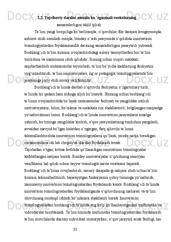 31              2.2. Tajribaviy darslar asosida ko ‘rgazmali vositalarning
samaradorligini tahlil qilish.
Ta’lim yangi bosqichga ko‘tarilmoqda, o‘quvchilar fikr darajasi kengaymoqda,
axborot olish osonlash moqda, bunday o‘sish jarayonida o‘qitishda innovatsion 
texnologiyalardan foydalanmaslik darsning samaradorligini pasaytirib yuboradi. 
Boshlang‘ich ta’lim tizimini rivojlantirishdagi asosiy tamoyillardan biri ta’lim 
tuzilishini va mazmunini isloh qilishdir. Buning uchun yuqori malakali, 
raqobatbardosh mutaxassislar tayyorlash, ta’lim bo‘yicha kadrlarning faoliyatini 
uyg‘unlashtirish, ta’lim innovatsiyalari, ilg‘or pedagogik texnologiyalarnita’lim  
jarayoniga joriy etish asosiy vazifamizdir.  
  Boshlang‘ich ta’limda dastlab o‘qituvchi faoliyatini o‘zgartirmay turib, 
ta’limda bir qadam ham oldinga siljib bo‘lmaydi. Shuning uchun boshlang‘ich 
ta’limni rivojlantirishda bo‘lajak mutaxassislar faoliyati va yangilikka intilish 
motivatsiyasini, bilim, ko‘nikma va malakala rini shakllantirib, belgilangan maqsadga
yo‘naltirishimiz lozim. Boshlang‘ich ta’limda innovatsion jarayonlarni amalga 
oshirish, bu tizimga yangiliklar kiritish, o‘quv jarayonlarining tuzilishini yangilash, 
avvaldan mavjud bo‘lgan holatdan o‘zgargan, farq qiluvchi ta’limni 
takomillashtirishda innovatsion texnologiyalarni qo‘llash, yaxshi natija beradigan 
mexanizmlarni ish lab chiqish va ulardan foydalanish kerak. 
Tajribadan o‘tgan, ketma-ketlikda qo‘llanadigan innovatsion texnologiyalar 
kafolatlangan natijani beradi. Bunday innovatsiyalar o‘qitishning muayyan 
vazifalarini hal qilish uchun tayyor texnologik xarita vositasini bajaradi. 
Boshlang‘ich ta’limni rivojlantirish, zaruriy darajada-gi natijani olish uchun ta’lim 
tizimini takomillashtirish, bajarayotgan funksiyasini ijobiy tomonga yo‘naltirish, 
zamonaviy innovatsion texnologiyalardan foydalanish kerak. Boshlang‘ich ta’limda 
innovatsion texnologiyalardan foydalanilganda o‘qituvchining mahorati va ta’lim 
oluvchining mustaqil ishlash ko‘nikmasi shakllanib boradi.Innovatsion 
texnologiyalardan boshlang‘ich ta’limda eng ko‘p qo‘llanilayotganlari multimedia va 
videodarslar hisoblanadi. Ta’lim tizimida multimedia texnologiyalaridan foydalanish 
ta’lim oluvchilarda shaxsiy individual xususiyatlari, o‘quv jarayonl arida faolligi, har  