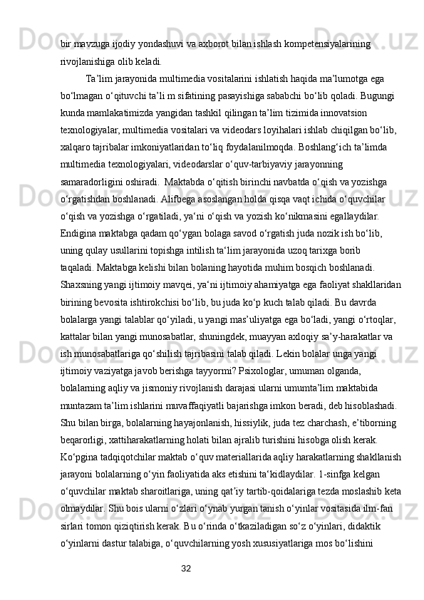 32bir mavzuga ijodiy yondashuvi va axborot bilan ishlash kompetensiyalarining 
rivojlanishiga olib keladi.  
  Ta’lim jarayonida multimedia vositalarini ishlatish haqida ma’lumotga ega 
bo‘lmagan o‘qituvchi ta’li m sifatining pasayishiga sababchi bo‘lib qoladi. Bugungi 
kunda mamlakatimizda yangidan tashkil qilingan ta’lim tizimida innovatsion 
texnologiyalar, multimedia vositalari va videodars loyihalari ishlab chiqilgan bo‘lib, 
xalqaro tajribalar imkoniyatlaridan to‘liq foydalanilmoqda. Boshlang‘ich ta’limda 
multimedia texnologiyalari, videodarslar o‘quv-tarbiyaviy jarayonning 
samaradorligini oshiradi.  Maktabda o‘qitish birinchi navbatda o‘qish va yozishga 
o‘rgatishdan boshlanadi. Alifbega   asoslangan holda qisqa vaqt ichida o‘quvchilar 
o‘qish va yozishga o‘rgatiladi, ya‘ni o‘qish va   yozish ko‘nikmasini egallaydilar. 
Endigina maktabga qadam qo‘ygan bolaga savod o‘rgatish juda   nozik ish bo‘lib, 
uning qulay usullarini topishga intilish ta‘lim jarayonida uzoq tarixga borib
taqaladi. Maktabga kelishi bilan bolaning hayotida muhim bosqich boshlanadi. 
Shaxsning yangi   ijtimoiy mavqei, ya‘ni ijtimoiy ahamiyatga ega faoliyat shakllaridan 
birining bevosita   ishtirokchisi bo‘lib, bu juda ko‘p kuch talab qiladi. Bu davrda 
bolalarga yangi talablar qo‘yiladi,   u yangi mas’uliyatga ega bo‘ladi, yangi o‘rtoqlar, 
kattalar bilan yangi munosabatlar,   shuningdek, muayyan axloqiy sa’y-harakatlar va 
ish munosabatlariga qo‘shilish tajribasini   talab qiladi. Lekin bolalar unga yangi 
ijtimoiy vaziyatga javob berishga tayyormi? Psixologlar,   umuman olganda, 
bolalarning aqliy va jismoniy rivojlanish darajasi ularni umumta’lim maktabida
muntazam ta’lim ishlarini muvaffaqiyatli bajarishga imkon beradi, deb hisoblashadi. 
Shu bilan   birga, bolalarning hayajonlanish, hissiylik, juda tez charchash, e’tiborning 
beqarorligi, xattiharakatlarning holati bilan ajralib turishini hisobga olish kerak. 
Ko‘pgina tadqiqotchilar   maktab o‘quv materiallarida aqliy harakatlarning shakllanish 
jarayoni bolalarning o‘yin   faoliyatida aks etishini ta‘kidlaydilar. 1-sinfga kelgan 
o‘quvchilar maktab sharoitlariga, uning   qat iy tartib-qoidalariga tezda moslashib ketaʼ
olmaydilar. Shu bois ularni o‘zlari o‘ynab yurgan   tanish o‘yinlar vositasida ilm-fan 
sirlari tomon qiziqtirish kerak. Bu o‘rinda o‘tkaziladigan so‘z   o‘yinlari, didaktik 
o‘yinlarni dastur talabiga, o‘quvchilarning yosh xususiyatlariga mos bo‘lishini 
