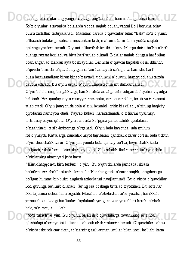 33hisobga olish, ularning yangi mavzuga bog‘lanishini ham inobatga olish lozim.
So‘z o‘yinlar jarayonida bolalarda yodda saqlab qolish, vaqtni iloji boricha tejay 
bilish   xislatlari tarbiyalanadi. Masalan: darsda o‘quvchilar bilan “Esla” so‘z o‘yinini 
o‘tkazish bolalarga   xotirani mustahkamlash, ma’lumotlarni doim yodda saqlab 
qolishga yordam beradi. O‘yinni   o‘tkazilish tartibi: o‘quvchilarga doira bo‘lib o‘tirib 
olishga ruxsat beriladi va bitta harf tanlab   olinadi. Bolalar tanlab olingan harf bilan 
boshlangan so‘zlardan ayta boshlaydilar. Birinchi o‘quvchi   kapalak desa, ikkinchi 
o‘quvchi birinchi o‘quvchi aytgan so‘zni ham aytib so‘ng o‘zi ham shu harf
bilan boshlanadigan biron bir so‘z aytadi, uchinchi o‘quvchi ham xuddi shu tarzda 
davom ettiradi.   Bu o‘yin orqali o‘quvchilarda xotira mustahkamlanadi.
O‘yin bolalarning birgalikdagi, hamkorlikda amalga oshiradigan faoliyatini vujudga
keltiradi. Har qanday o‘yin muayyan mezonlar, qonun-qoidalar, tartib va intizomni 
talab etadi.   O‘yin jarayonida bola o‘zini bemalol, erkin his qiladi, o‘zining haqiqiy 
qiyofasini namoyon etadi.   Yayrab kuladi, harakatlanadi, o‘z fikrini uyalmay, 
tortinmay bayon qiladi. O‘yin asnosida ko‘pgina   jamoatchilik qoidalarini 
o‘zlashtiradi, tartib-intizomga o‘rganadi .O‘yin bola hayotida juda muhim
rol o‘ynaydi. Kattalarga kundalik hayot tajribalari qanchalik zarur bo‘lsa, bola uchun 
o‘yin   shunchalik zarur. O‘yin jarayonida bola qanday bo‘lsa, keyinchalik katta 
bo‘lgach, ishda ham o‘zini   shunday tutadi. Shu sababli faol insonni tarbiyalashda 
o‘yinlarning ahamiyati juda katta.
“Kim chaqqon-u kim tezkor”  o‘yini. Bu o‘quvchilarda jamoada ishlash 
ko‘nikmasini   shakllantiradi. Jamoa bo‘lib ishlaganda o‘zaro inoqlik, tengdoshiga 
bo‘lgan hurmat, bir-birini   tinglash axloqlarini rivojlantiradi. Bu o‘yinda o‘quvchilar 
ikki guruhga bo‘linib olishadi. So‘ng esa   doskaga bitta so‘z yoziladi. Bu so‘z har 
ikkala jamoa uchun ham tegishli. Masalan: o‘zbekiston so‘zi   yozilsa, har ikkala 
jamoa shu so‘zdagi harflardan foydalanib yangi so‘zlar yasashlari kerak: o‘zbek,
bek, to‘n, zot, it….. kabi.
“So‘z tuzish” o‘yini.  Bu o‘yinni bajarish o‘quvchilarga tovushning so‘z hosil 
qilishidagi   ahamiyatini to‘laroq tushunib olish imkonini beradi. O‘quvchilar ushbu 
o‘yinda ishtirok etar ekan,   so‘zlarning turli-tuman usullar bilan hosil bo‘lishi katta  